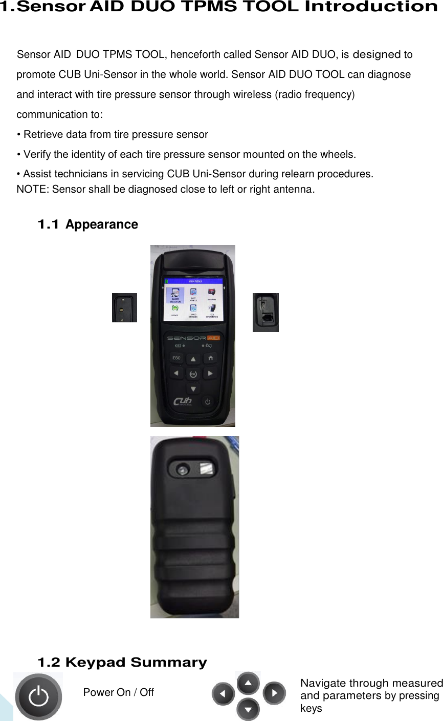  3 1. Sensor AID DUO TPMS TOOL Introduction Sensor AID  DUO TPMS TOOL, henceforth called Sensor AID DUO, is designed to promote CUB Uni-Sensor in the whole world. Sensor AID DUO TOOL can diagnose and interact with tire pressure sensor through wireless (radio frequency) communication to: • Retrieve data from tire pressure sensor • Verify the identity of each tire pressure sensor mounted on the wheels. • Assist technicians in servicing CUB Uni-Sensor during relearn procedures. NOTE: Sensor shall be diagnosed close to left or right antenna. 1.1 Appearance                                   1.2 Keypad Summary    Power On / Off Navigate through measured and parameters by pressing   keys 