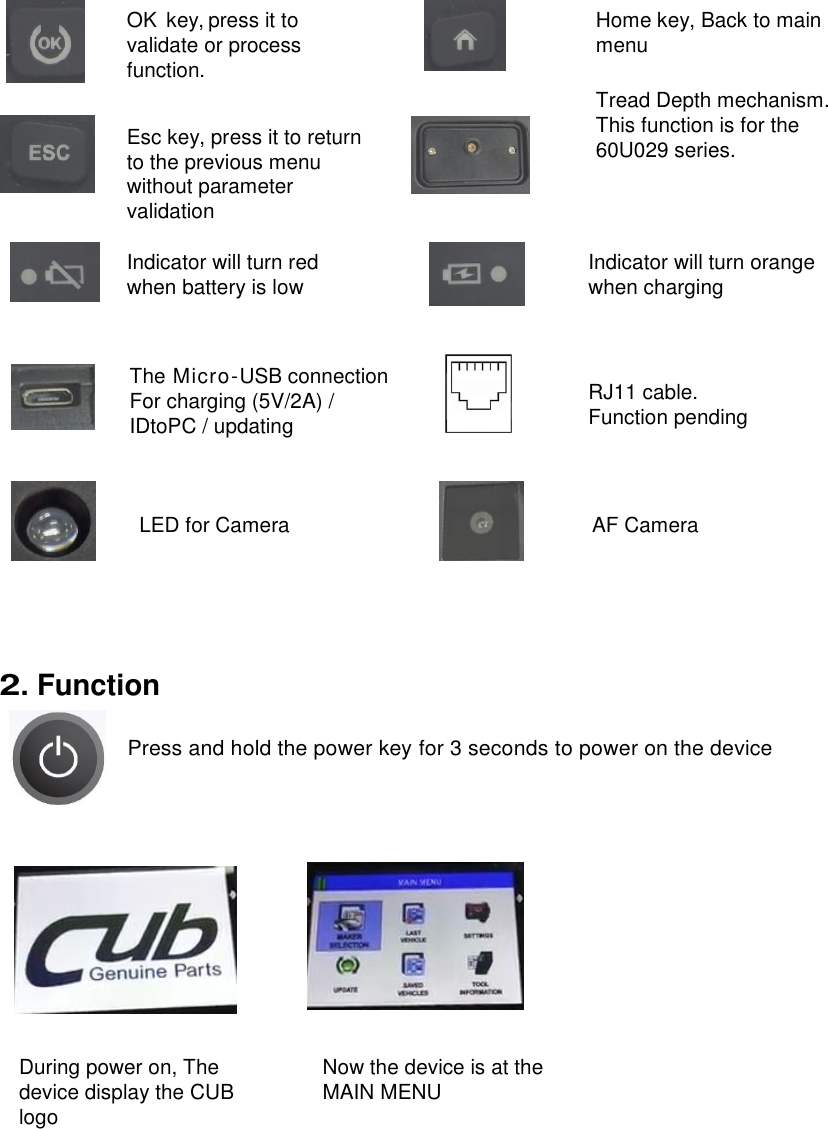  4                      2. Function                                                  OK  key, press it to validate or process function. The Micro-USB connection For charging (5V/2A) / IDtoPC / updating Indicator will turn red when battery is low Indicator will turn orange when charging Esc key, press it to return to the previous menu without parameter validation Press and hold the power key for 3 seconds to power on the device During power on, The device display the CUB logo Now the device is at the MAIN MENU RJ11 cable. Function pending Home key, Back to main menu Tread Depth mechanism. This function is for the 60U029 series. LED for Camera AF Camera 