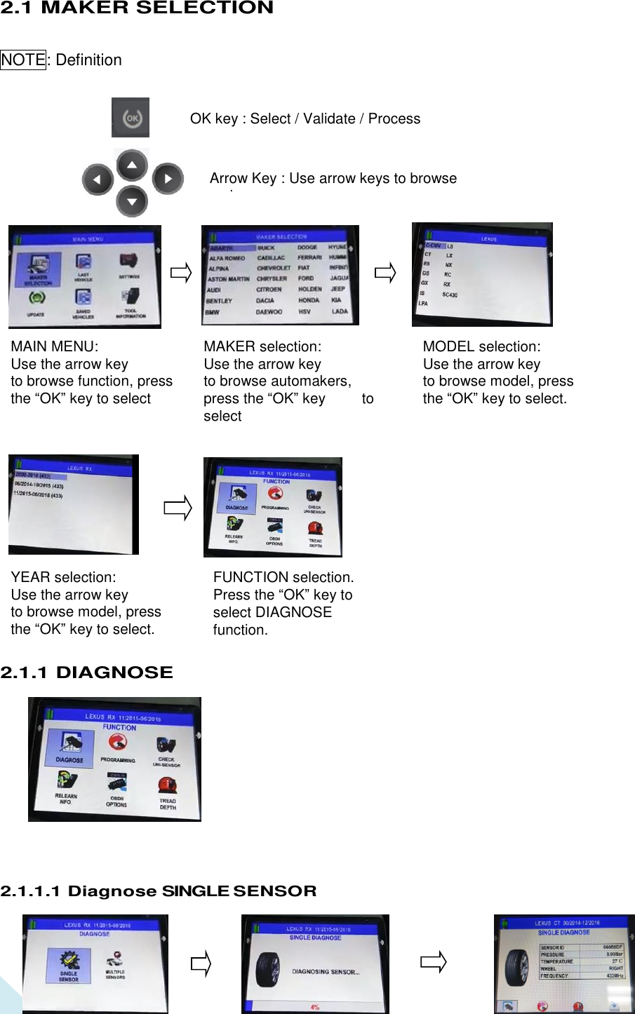  5 MAKER selection: Use the arrow key   to browse automakers, press the “OK” key          to select MODEL selection: Use the arrow key   to browse model, press the “OK” key to select. YEAR selection: Use the arrow key   to browse model, press the “OK” key to select. MAIN MENU: Use the arrow key   to browse function, press the “OK” key to select FUNCTION selection. Press the “OK” key to select DIAGNOSE function. Press “OK” key to enter. 2.1 MAKER SELECTION NOTE: Definition                             OK key : Select / Validate / Process                                2.1.1 DIAGNOSE          2.1.1.1 Diagnose SINGLE SENSOR   Arrow Key : Use arrow keys to browse maker. 