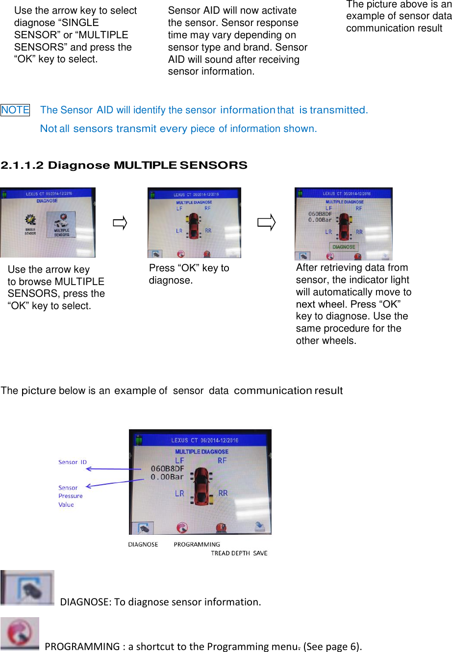  6 Use the arrow key to select diagnose “SINGLE SENSOR” or “MULTIPLE SENSORS” and press the “OK” key to select. Press “OK” key to diagnose. Use the arrow key   to browse MULTIPLE SENSORS, press the “OK” key to select.  After retrieving data from sensor, the indicator light will automatically move to next wheel. Press “OK” key to diagnose. Use the same procedure for the other wheels.        NOTE  The Sensor AID will identify the sensor information that is transmitted.   Not all sensors transmit every piece of information shown. 2.1.1.2 Diagnose MULTIPLE SENSORS                 The picture below is an example of  sensor  data communication result            DIAGNOSE: To diagnose sensor information.   PROGRAMMING : a shortcut to the Programming menu. (See page 6). Sensor AID will now activate the sensor. Sensor response   time may vary depending on   sensor type and brand. Sensor   AID will sound after receiving   sensor information. The picture above is an example of sensor data communication result 