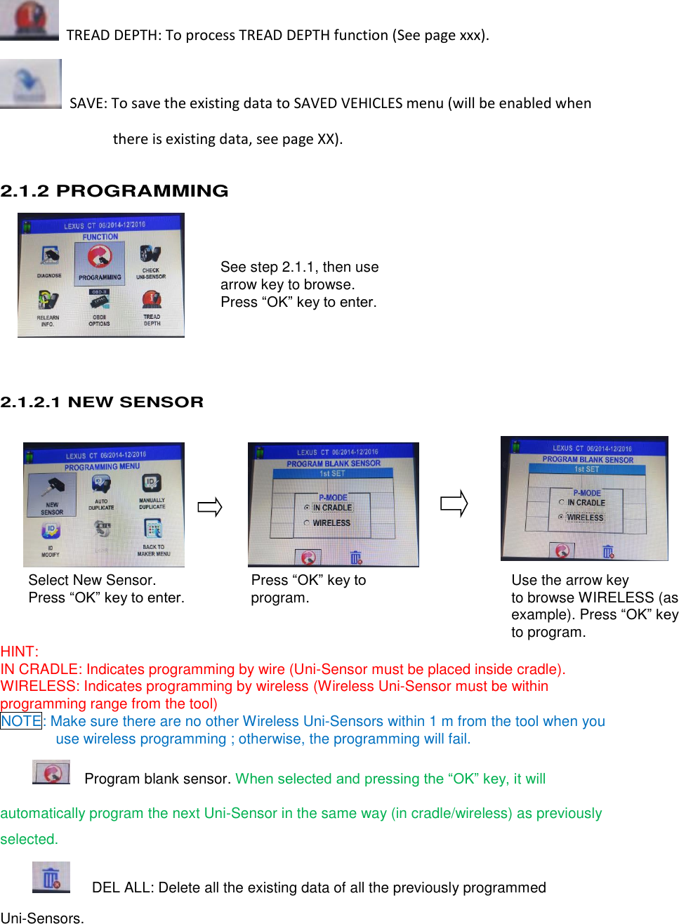  7 Press “OK” key to program. Use the arrow key   to browse WIRELESS (as example). Press “OK” key to program. Select New Sensor. Press “OK” key to enter. See step 2.1.1, then use arrow key to browse. Press “OK” key to enter.   TREAD DEPTH: To process TREAD DEPTH function (See page xxx).   SAVE: To save the existing data to SAVED VEHICLES menu (will be enabled when there is existing data, see page XX).  2.1.2 PROGRAMMING         2.1.2.1 NEW SENSOR          HINT: IN CRADLE: Indicates programming by wire (Uni-Sensor must be placed inside cradle).   WIRELESS: Indicates programming by wireless (Wireless Uni-Sensor must be within programming range from the tool) NOTE: Make sure there are no other Wireless Uni-Sensors within 1 m from the tool when you   use wireless programming ; otherwise, the programming will fail.   Program blank sensor. When selected and pressing the “OK” key, it will automatically program the next Uni-Sensor in the same way (in cradle/wireless) as previously selected.    DEL ALL: Delete all the existing data of all the previously programmed Uni-Sensors. 