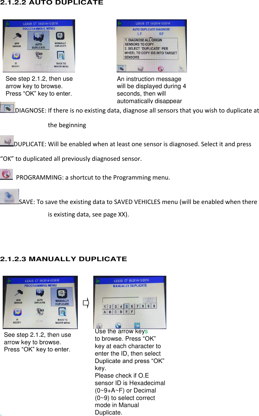  8 See step 2.1.2, then use arrow key to browse. Press “OK” key to enter. See step 2.1.2, then use arrow key to browse. Press “OK” key to enter.  Use the arrow keys   to browse. Press “OK” key at each character to enter the ID, then select Duplicate and press “OK” key. Please check if O.E sensor ID is Hexadecimal (0~9+A~F) or Decimal (0~9) to select correct mode in Manual Duplicate. An instruction message will be displayed during 4 seconds, then will automatically disappear 2.1.2.2 AUTO DUPLICATE        DIAGNOSE: If there is no existing data, diagnose all sensors that you wish to duplicate at the beginning DUPLICATE: Will be enabled when at least one sensor is diagnosed. Select it and press “OK” to duplicated all previously diagnosed sensor.   PROGRAMMING: a shortcut to the Programming menu. SAVE: To save the existing data to SAVED VEHICLES menu (will be enabled when there is existing data, see page XX).   2.1.2.3 MANUALLY DUPLICATE             
