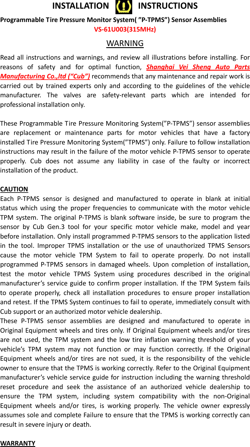 INSTALLATIONINSTRUCTIONSProgrammableTirePressureMonitorSystem(”P‐TPMS”)SensorAssembliesVS‐61U003(315MHz)WARNINGReadallinstructionsandwarnings,andreviewallillustrationsbeforeinstalling.Forreasonsofsafetyandforoptimalfunction,ShanghaiVeiShengAutoPartsManufacturingCo.,ltd(“Cub”)recommendsthatanymaintenanceandrepairworkiscarriedoutbytrainedexpertsonlyandaccordingtotheguidelinesofthevehiclemanufacturer.Thevalvesaresafety‐relevantpartswhichareintendedforprofessionalinstallationonly.TheseProgrammableTirePressureMonitoringSystem(”P‐TPMS”)sensorassembliesarereplacementormaintenancepartsformotorvehiclesthathaveafactoryinstalledTirePressureMonitoringSystem(”TPMS”)only.FailuretofollowinstallationinstructionsmayresultinthefailureofthemotorvehicleP‐TPMSsensortooperateproperly.Cubdoesnotassumeanyliabilityincaseofthefaultyorincorrectinstallationoftheproduct.CAUTIONEachP‐TPMSsensorisdesignedandmanufacturedtooperateinblankatinitialstatuswhichusingtheproperfrequenciestocommunicatewiththemotorvehicleTPMsystem.TheoriginalP‐TPMSisblanksoftwareinside,besuretoprogramthesensorbyCubGen.3toolforyourspecificmotorvehiclemake,modelandyearbeforeinstallation.OnlyinstallprogrammedP‐TPMSsensorstotheapplicationlistedinthetool.ImproperTPMSinstallationortheuseofunauthorizedTPMSSensorscausethemotorvehicleTPMSystemtofailtooperateproperly.DonotinstallprogrammedP‐TPMSsensorsindamagedwheels.Uponcompletionofinstallation,testthemotorvehicleTPMSSystemusingproceduresdescribedintheoriginalmanufacturer’sserviceguidetoconfirmproperinstallation.IftheTPMSystemfailstooperateproperly,checkallinstallationprocedurestoensureproperinstallationandretest.IftheTPMSSystemcontinuestofailtooperate,immediatelyconsultwithCubsupportoranauthorizedmotorvehicledealership.TheseP‐TPMSsensorassembliesaredesignedandmanufacturedtooperateinOriginalEquipmentwheelsandtiresonly.IfOriginalEquipmentwheelsand/ortiresarenotused,theTPMsystemandthelowtireinflationwarningthresholdofyourvehicle’sTPMsystemmaynotfunctionormayfunctioncorrectly.IftheOriginalEquipmentwheelsand/ortiresarenotsued,itistheresponsibilityofthevehicleownertoensurethattheTPMSisworkingcorrectly.RefertotheOriginalEquipmentmanufacturer’svehicleserviceguideforinstructionincludingthewarningthresholdresetprocedureandseektheassistanceofanauthorizedvehicledealershiptoensuretheTPMsystem,includingsystemcompatibilitywiththenon‐OriginalEquipmentwheelsand/ortires,isworkingproperly.ThevehicleownerexpresslyassumessoleandcompleteFailuretoensurethattheTPMSisworkingcorrectlycanresultinsevereinjuryordeath.WARRANTY