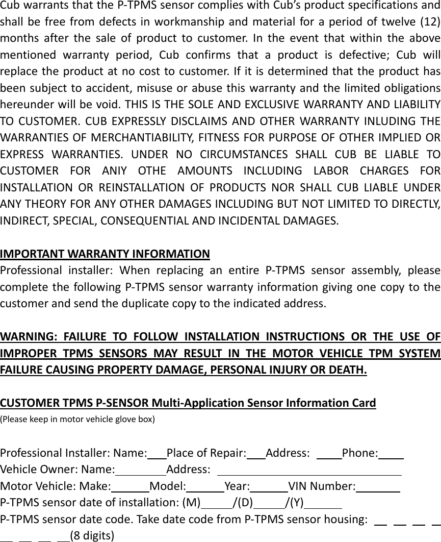 CubwarrantsthattheP‐TPMSsensorcomplieswithCub’sproductspecificationsandshallbefreefromdefectsinworkmanshipandmaterialforaperiodoftwelve(12)monthsafterthesaleofproducttocustomer.Intheeventthatwithintheabovementionedwarrantyperiod,Cubconfirmsthataproductisdefective;Cubwillreplacetheproductatnocosttocustomer.Ifitisdeterminedthattheproducthasbeensubjecttoaccident,misuseorabusethiswarrantyandthelimitedobligationshereunderwillbevoid.THISISTHESOLEANDEXCLUSIVEWARRANTYANDLIABILITYTOCUSTOMER.CUBEXPRESSLYDISCLAIMSANDOTHERWARRANTYINLUDINGTHEWARRANTIESOFMERCHANTIABILITY,FITNESSFORPURPOSEOFOTHERIMPLIEDOREXPRESSWARRANTIES.UNDERNOCIRCUMSTANCESSHALLCUBBELIABLETOCUSTOMERFORANIYOTHEAMOUNTSINCLUDINGLABORCHARGESFORINSTALLATIONORREINSTALLATIONOFPRODUCTSNORSHALLCUBLIABLEUNDERANYTHEORYFORANYOTHERDAMAGESINCLUDINGBUTNOTLIMITEDTODIRECTLY,INDIRECT,SPECIAL,CONSEQUENTIALANDINCIDENTALDAMAGES.IMPORTANTWARRANTYINFORMATIONProfessionalinstaller:WhenreplacinganentireP‐TPMSsensorassembly,pleasecompletethefollowingP‐TPMSsensorwarrantyinformationgivingonecopytothecustomerandsendtheduplicatecopytotheindicatedaddress.WARNING:FAILURETOFOLLOWINSTALLATIONINSTRUCTIONSORTHEUSEOFIMPROPERTPMSSENSORSMAYRESULTINTHEMOTORVEHICLETPMSYSTEMFAILURECAUSINGPROPERTYDAMAGE,PERSONALINJURYORDEATH.CUSTOMERTPMSP‐SENSORMulti‐ApplicationSensorInformationCard(Pleasekeepinmotorvehicleglovebox)ProfessionalInstaller:Name:PlaceofRepair:Address:Phone:VehicleOwner:Name:Address:MotorVehicle:Make:Model:Year:VINNumber:P‐TPMSsensordateofinstallation:(M)/(D)/(Y)P‐TPMSsensordatecode.TakedatecodefromP‐TPMSsensorhousing: (8digits)
