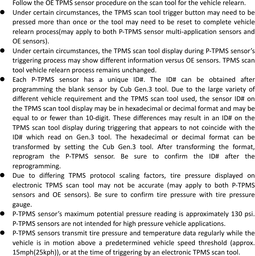 FollowtheOETPMSsensorprocedureonthescantoolforthevehiclerelearn. Undercertaincircumstances,theTPMSscantooltriggerbuttonmayneedtobepressedmorethanonceorthetoolmayneedtoberesettocompletevehiclerelearnprocess(mayapplytobothP‐TPMSsensormulti‐applicationsensorsandOEsensors). Undercertaincircumstances,theTPMSscantooldisplayduringP‐TPMSsensor’striggeringprocessmayshowdifferentinformationversusOEsensors.TPMSscantoolvehiclerelearnprocessremainsunchanged. EachP‐TPMSsensorhasauniqueID#.TheID#canbeobtainedafterprogrammingtheblanksensorbyCubGen.3tool.DuetothelargevarietyofdifferentvehiclerequirementandtheTPMSscantoolused,thesensorID#ontheTPMSscantooldisplaymaybeinhexadecimalordecimalformatandmaybeequaltoorfewerthan10‐digit.ThesedifferencesmayresultinanID#ontheTPMSscantooldisplayduringtriggeringthatappearstonotcoincidewiththeID#whichreadonGen.3tool.ThehexadecimalordecimalformatcanbetransformedbysettingtheCubGen.3tool.Aftertransformingtheformat,reprogramtheP‐TPMSsensor.BesuretoconfirmtheID#afterthereprogramming. DuetodifferingTPMSprotocolscalingfactors,tirepressuredisplayedonelectronicTPMSscantoolmaynotbeaccurate(mayapplytobothP‐TPMSsensorsandOEsensors).Besuretoconfirmtirepressurewithtirepressuregauge. P‐TPMSsensor’smaximumpotentialpressurereadingisapproximately130psi.P‐TPMSsensorsarenotintendedforhighpressurevehicleapplications. P‐TPMSsensorstransmittirepressureandtemperaturedataregularlywhilethevehicleisinmotionaboveapredeterminedvehiclespeedthreshold(approx.15mph(25kph)),oratthetimeoftriggeringbyanelectronicTPMSscantool.
