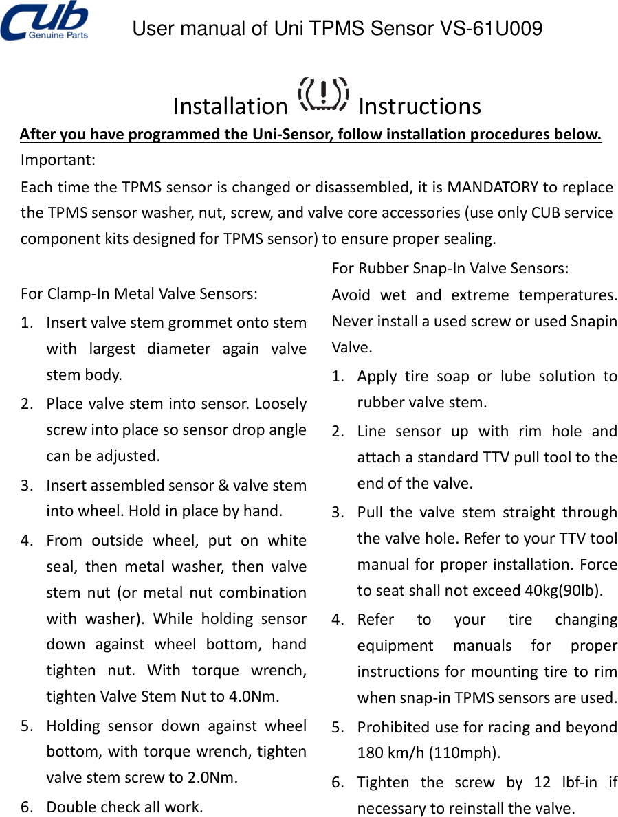      User manual of Uni TPMS Sensor VS-61U009      Installation   Instructions   After you have programmed the Uni-Sensor, follow installation procedures below.   Important:    Each time the TPMS sensor is changed or disassembled, it is MANDATORY to replace the TPMS sensor washer, nut, screw, and valve core accessories (use only CUB service component kits designed for TPMS sensor) to ensure proper sealing.      For Clamp-In Metal Valve Sensors:   1. Insert valve stem grommet onto stem with  largest  diameter  again  valve stem body.   2. Place valve stem into sensor. Loosely screw into place so sensor drop angle can be adjusted.   3. Insert assembled sensor &amp; valve stem into wheel. Hold in place by hand.   4. From  outside  wheel,  put  on  white seal,  then  metal  washer,  then  valve stem  nut  (or  metal  nut  combination with  washer).  While  holding  sensor down  against  wheel  bottom,  hand tighten  nut.  With  torque  wrench, tighten Valve Stem Nut to 4.0Nm.   5. Holding  sensor  down  against  wheel bottom, with torque wrench, tighten valve stem screw to 2.0Nm.   6. Double check all work.                     For Rubber Snap-In Valve Sensors:    Avoid  wet  and  extreme  temperatures. Never install a used screw or used Snapin Valve.   1. Apply  tire  soap  or  lube  solution  to rubber valve stem.   2. Line  sensor  up  with  rim  hole  and attach a standard TTV pull tool to the end of the valve.   3. Pull  the  valve  stem  straight  through the valve hole. Refer to your TTV tool manual for proper installation. Force to seat shall not exceed 40kg(90lb).   4. Refer  to  your  tire  changing equipment  manuals  for  proper instructions for mounting  tire to rim when snap-in TPMS sensors are used.   5. Prohibited use for racing and beyond 180 km/h (110mph).   6. Tighten  the  screw  by  12  lbf-in  if necessary to reinstall the valve.                            