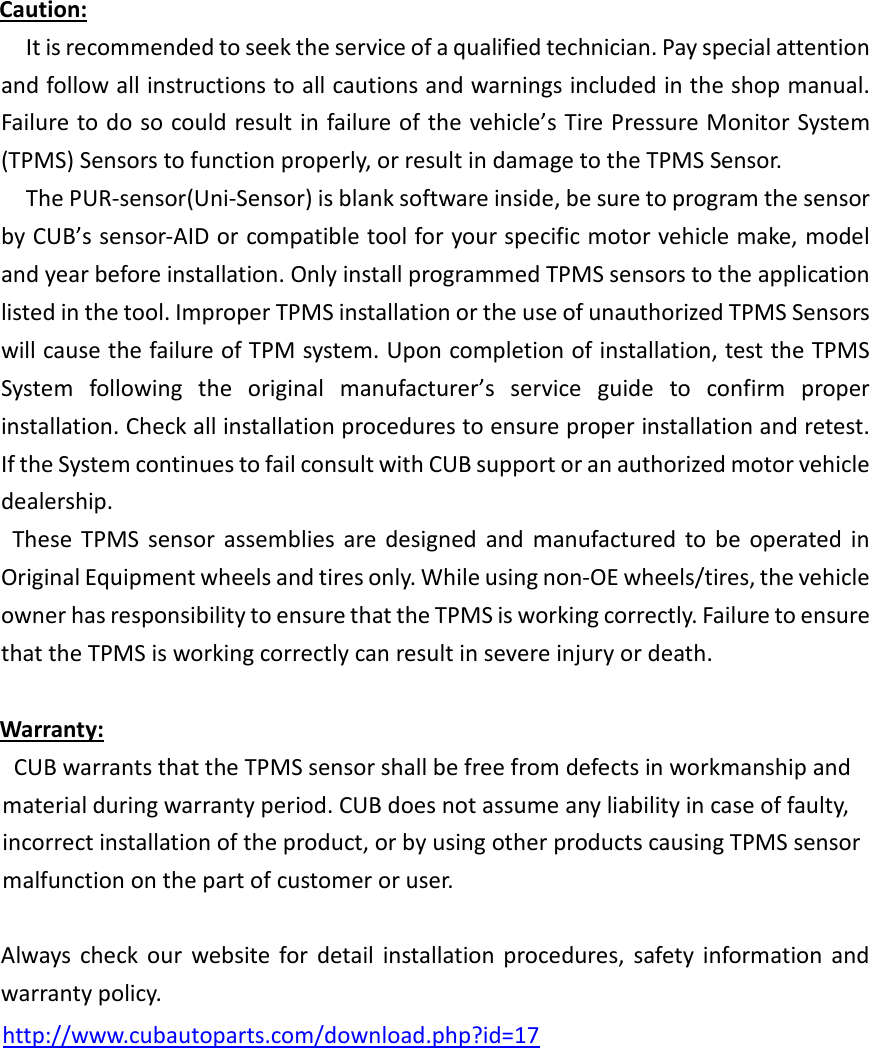 Caution:   It is recommended to seek the service of a qualified technician. Pay special attention and follow all instructions to all cautions and warnings included in the shop manual. Failure to do so could result in failure of the vehicle’s Tire Pressure Monitor System (TPMS) Sensors to function properly, or result in damage to the TPMS Sensor.   The PUR-sensor(Uni-Sensor) is blank software inside, be sure to program the sensor by CUB’s sensor-AID or compatible tool for your specific motor vehicle make, model and year before installation. Only install programmed TPMS sensors to the application listed in the tool. Improper TPMS installation or the use of unauthorized TPMS Sensors will cause the failure of TPM system. Upon completion of installation, test the TPMS System  following  the  original  manufacturer’s  service  guide  to  confirm  proper installation. Check all installation procedures to ensure proper installation and retest. If the System continues to fail consult with CUB support or an authorized motor vehicle dealership.     These  TPMS  sensor  assemblies  are  designed  and  manufactured  to  be  operated  in Original Equipment wheels and tires only. While using non-OE wheels/tires, the vehicle owner has responsibility to ensure that the TPMS is working correctly. Failure to ensure that the TPMS is working correctly can result in severe injury or death.     Warranty:     CUB warrants that the TPMS sensor shall be free from defects in workmanship and material during warranty period. CUB does not assume any liability in case of faulty, incorrect installation of the product, or by using other products causing TPMS sensor malfunction on the part of customer or user.      Always  check  our  website  for  detail  installation  procedures,  safety  information  and warranty policy.    http://www.cubautoparts.com/download.php?id=17                     