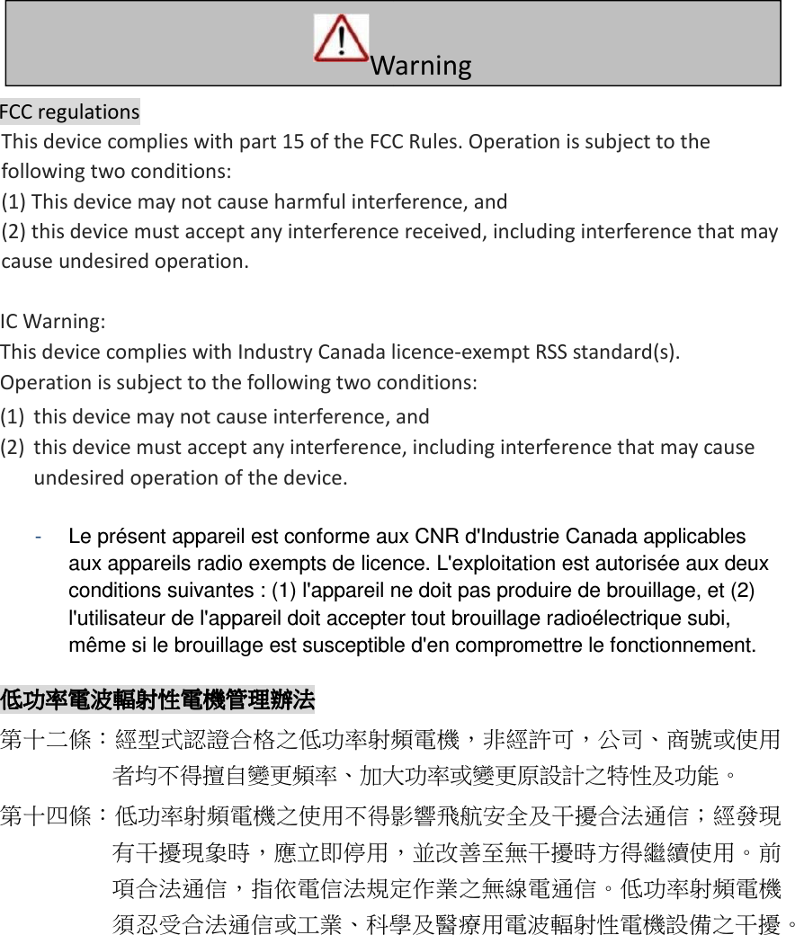   FCC regulations   This device complies with part 15 of the FCC Rules. Operation is subject to the following two conditions:  (1) This device may not cause harmful interference, and  (2) this device must accept any interference received, including interference that may cause undesired operation.    IC Warning:   This device complies with Industry Canada licence-exempt RSS standard(s).   Operation is subject to the following two conditions:   (1) this device may not cause interference, and    (2) this device must accept any interference, including interference that may cause undesired operation of the device.    -   Le présent appareil est conforme aux CNR d&apos;Industrie Canada applicables aux appareils radio exempts de licence. L&apos;exploitation est autorisée aux deux conditions suivantes : (1) l&apos;appareil ne doit pas produire de brouillage, et (2) l&apos;utilisateur de l&apos;appareil doit accepter tout brouillage radioélectrique subi, même si le brouillage est susceptible d&apos;en compromettre le fonctionnement.  低功率電波輻射性電機管理辦法低功率電波輻射性電機管理辦法低功率電波輻射性電機管理辦法低功率電波輻射性電機管理辦法    第十二條：經型式認證合格之低功率射頻電機，非經許可，公司、商號或使用者均不得擅自變更頻率、加大功率或變更原設計之特性及功能。 第十四條：低功率射頻電機之使用不得影響飛航安全及干擾合法通信；經發現有干擾現象時，應立即停用，並改善至無干擾時方得繼續使用。前項合法通信，指依電信法規定作業之無線電通信。低功率射頻電機須忍受合法通信或工業、科學及醫療用電波輻射性電機設備之干擾。   W   arning       