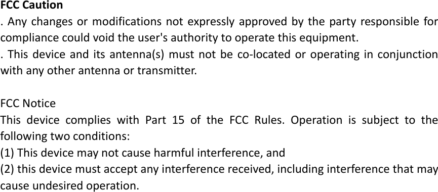 FCCCaution.Anychangesormodificationsnotexpresslyapprovedbythepartyresponsibleforcompliancecouldvoidtheuser&apos;sauthoritytooperatethisequipment..Thisdeviceanditsantenna(s)mustnotbeco‐locatedoroperatinginconjunctionwithanyotherantennaortransmitter.FCCNoticeThisdevicecomplieswithPart15oftheFCCRules.Operationissubjecttothefollowingtwoconditions:(1)Thisdevicemaynotcauseharmfulinterference,and(2)thisdevicemustacceptanyinterferencereceived,includinginterferencethatmaycauseundesiredoperation.