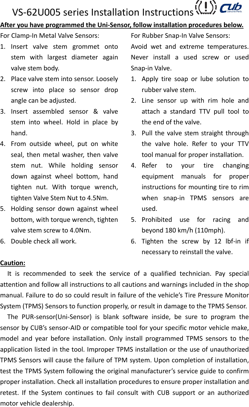 VS‐62U005seriesInstallationInstructions AfteryouhaveprogrammedtheUni‐Sensor,followinstallationproceduresbelow.ForClamp‐InMetalValveSensors:1. Insertvalvestemgrommetontostemwithlargestdiameteragainvalvestembody.2. Placevalvestemintosensor.Looselyscrewintoplacesosensordropanglecanbeadjusted.3. Insertassembledsensor&amp;valvestemintowheel.Holdinplacebyhand.4. Fromoutsidewheel,putonwhiteseal,thenmetalwasher,thenvalvestemnut.Whileholdingsensordownagainstwheelbottom,handtightennut.Withtorquewrench,tightenValveStemNutto4.5Nm.5. Holdingsensordownagainstwheelbottom,withtorquewrench,tightenvalvestemscrewto4.0Nm.6. Doublecheckallwork.ForRubberSnap‐InValveSensors:Avoidwetandextremetemperatures.NeverinstallausedscreworusedSnap‐inValve.1. Applytiresoaporlubesolutiontorubbervalvestem.2. LinesensorupwithrimholeandattachastandardTTVpulltooltotheendofthevalve.3. Pullthevalvestemstraightthroughthevalvehole.RefertoyourTTVtoolmanualforproperinstallation.4. Refertoyourtirechangingequipmentmanualsforproperinstructionsformountingtiretorimwhensnap‐inTPMSsensorsareused.5. Prohibiteduseforracingandbeyond180km/h(110mph).6. Tightenthescrewby12lbf‐inifnecessarytoreinstallthevalve.Caution:Itisrecommendedtoseektheserviceofaqualifiedtechnician.Payspecialattentionandfollowallinstructionstoallcautionsandwarningsincludedintheshopmanual.Failuretodosocouldresultinfailureofthevehicle’sTirePressureMonitorSystem(TPMS)Sensorstofunctionproperly,orresultindamagetotheTPMSSensor.ThePUR‐sensor(Uni‐Sensor)isblanksoftwareinside,besuretoprogramthesensorbyCUB’ssensor‐AIDorcompatibletoolforyourspecificmotorvehiclemake,modelandyearbeforeinstallation.OnlyinstallprogrammedTPMSsensorstotheapplicationlistedinthetool.ImproperTPMSinstallationortheuseofunauthorizedTPMSSensorswillcausethefailureofTPMsystem.Uponcompletionofinstallation,testtheTPMSSystemfollowingtheoriginalmanufacturer’sserviceguidetoconfirmproperinstallation.Checkallinstallationprocedurestoensureproperinstallationandretest.IftheSystemcontinuestofailconsultwithCUBsupportoranauthorizedmotorvehicledealership.