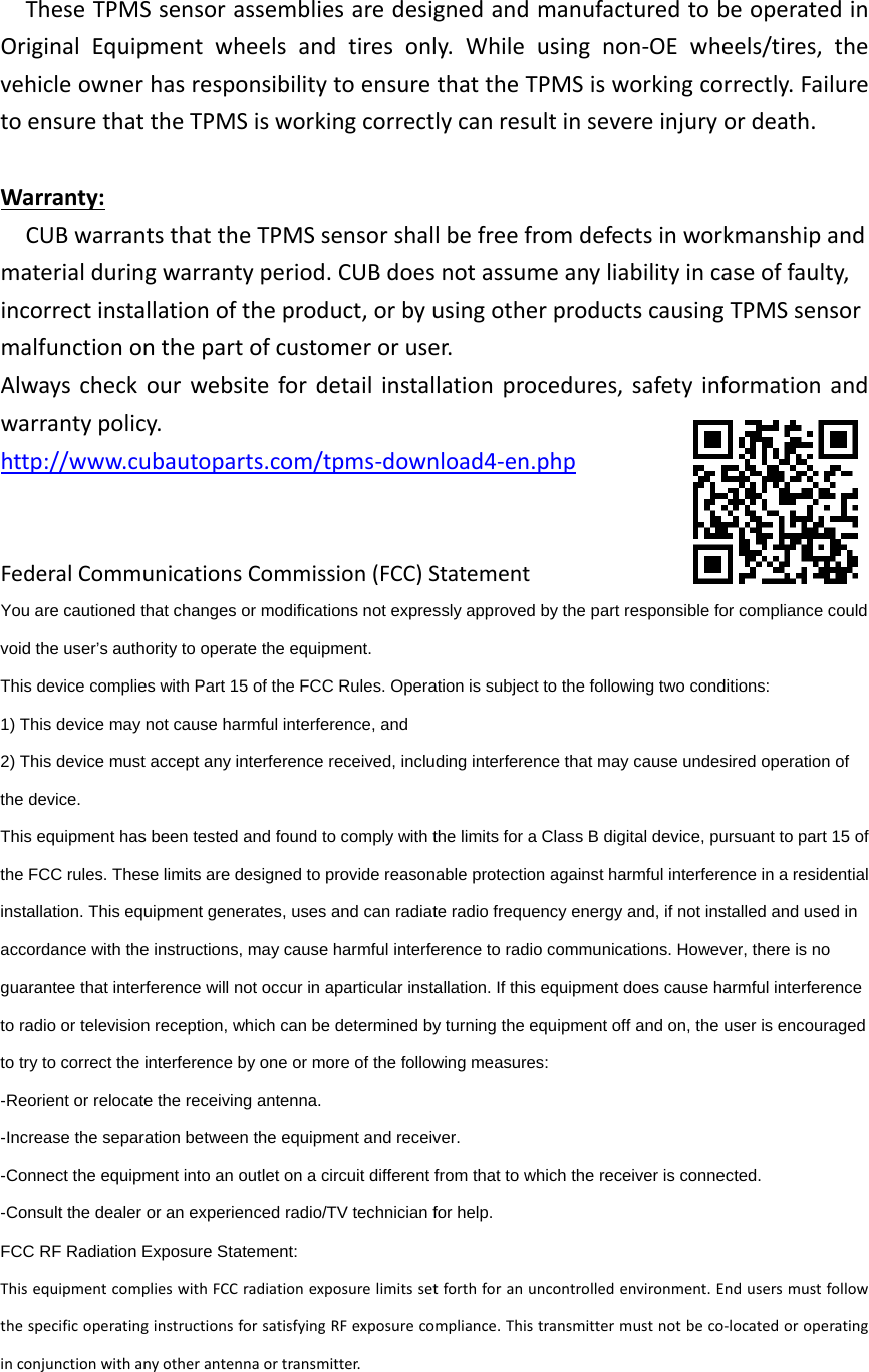 TheseTPMSsensorassembliesaredesignedandmanufacturedtobeoperatedinOriginalEquipmentwheelsandtiresonly.Whileusingnon‐OEwheels/tires,thevehicleownerhasresponsibilitytoensurethattheTPMSisworkingcorrectly.FailuretoensurethattheTPMSisworkingcorrectlycanresultinsevereinjuryordeath.Warranty:CUBwarrantsthattheTPMSsensorshallbefreefromdefectsinworkmanshipandmaterialduringwarrantyperiod.CUBdoesnotassumeanyliabilityincaseoffaulty,incorrectinstallationoftheproduct,orbyusingotherproductscausingTPMSsensormalfunctiononthepartofcustomeroruser.Alwayscheckourwebsitefordetailinstallationprocedures,safetyinformationandwarrantypolicy.http://www.cubautoparts.com/tpms‐download4‐en.phpFederalCommunicationsCommission(FCC)StatementYou are cautioned that changes or modifications not expressly approved by the part responsible for compliance could void the user’s authority to operate the equipment.   This device complies with Part 15 of the FCC Rules. Operation is subject to the following two conditions:   1) This device may not cause harmful interference, and   2) This device must accept any interference received, including interference that may cause undesired operation of the device.   This equipment has been tested and found to comply with the limits for a Class B digital device, pursuant to part 15 of the FCC rules. These limits are designed to provide reasonable protection against harmful interference in a residential installation. This equipment generates, uses and can radiate radio frequency energy and, if not installed and used in accordance with the instructions, may cause harmful interference to radio communications. However, there is no guarantee that interference will not occur in aparticular installation. If this equipment does cause harmful interference to radio or television reception, which can be determined by turning the equipment off and on, the user is encouraged to try to correct the interference by one or more of the following measures:   -Reorient or relocate the receiving antenna.   -Increase the separation between the equipment and receiver.   -Connect the equipment into an outlet on a circuit different from that to which the receiver is connected.   -Consult the dealer or an experienced radio/TV technician for help.   FCC RF Radiation Exposure Statement:   ThisequipmentcomplieswithFCCradiationexposurelimitssetforthforanuncontrolledenvironment.EndusersmustfollowthespecificoperatinginstructionsforsatisfyingRFexposurecompliance.Thistransmittermustnotbeco‐locatedoroperatinginconjunctionwithanyotherantennaortransmitter.