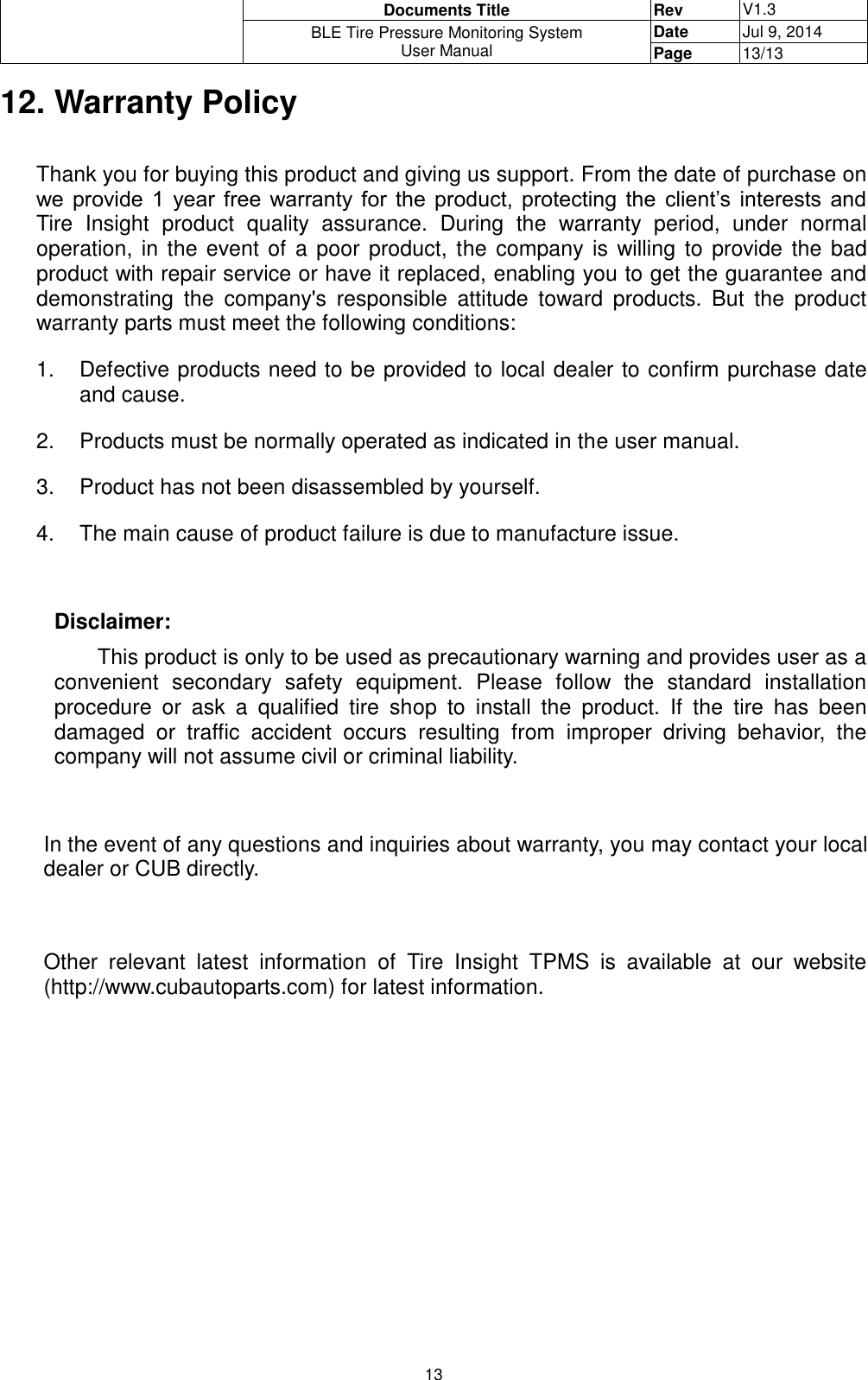  Documents Title Rev V1.3 BLE Tire Pressure Monitoring System User Manual Date Jul 9, 2014 Page 13/13  13 12. Warranty Policy  Thank you for buying this product and giving us support. From the date of purchase on we  provide  1  year  free  warranty  for  the  product,  protecting  the  client’s  interests  and Tire  Insight  product  quality  assurance.  During  the  warranty  period,  under  normal operation, in the event of  a poor product, the company is willing to  provide  the  bad product with repair service or have it replaced, enabling you to get the guarantee and demonstrating  the  company&apos;s  responsible  attitude  toward  products.  But  the  product warranty parts must meet the following conditions: 1.  Defective products need to be provided to local dealer to confirm purchase date and cause. 2.  Products must be normally operated as indicated in the user manual.  3.  Product has not been disassembled by yourself. 4.  The main cause of product failure is due to manufacture issue.  Disclaimer: This product is only to be used as precautionary warning and provides user as a convenient  secondary  safety  equipment.  Please  follow  the  standard  installation procedure  or  ask  a  qualified  tire  shop  to  install  the  product.  If  the  tire  has  been damaged  or  traffic  accident  occurs  resulting  from  improper  driving  behavior,  the company will not assume civil or criminal liability.  In the event of any questions and inquiries about warranty, you may contact your local dealer or CUB directly.  Other  relevant  latest  information  of  Tire  Insight  TPMS  is  available  at  our  website (http://www.cubautoparts.com) for latest information.                       