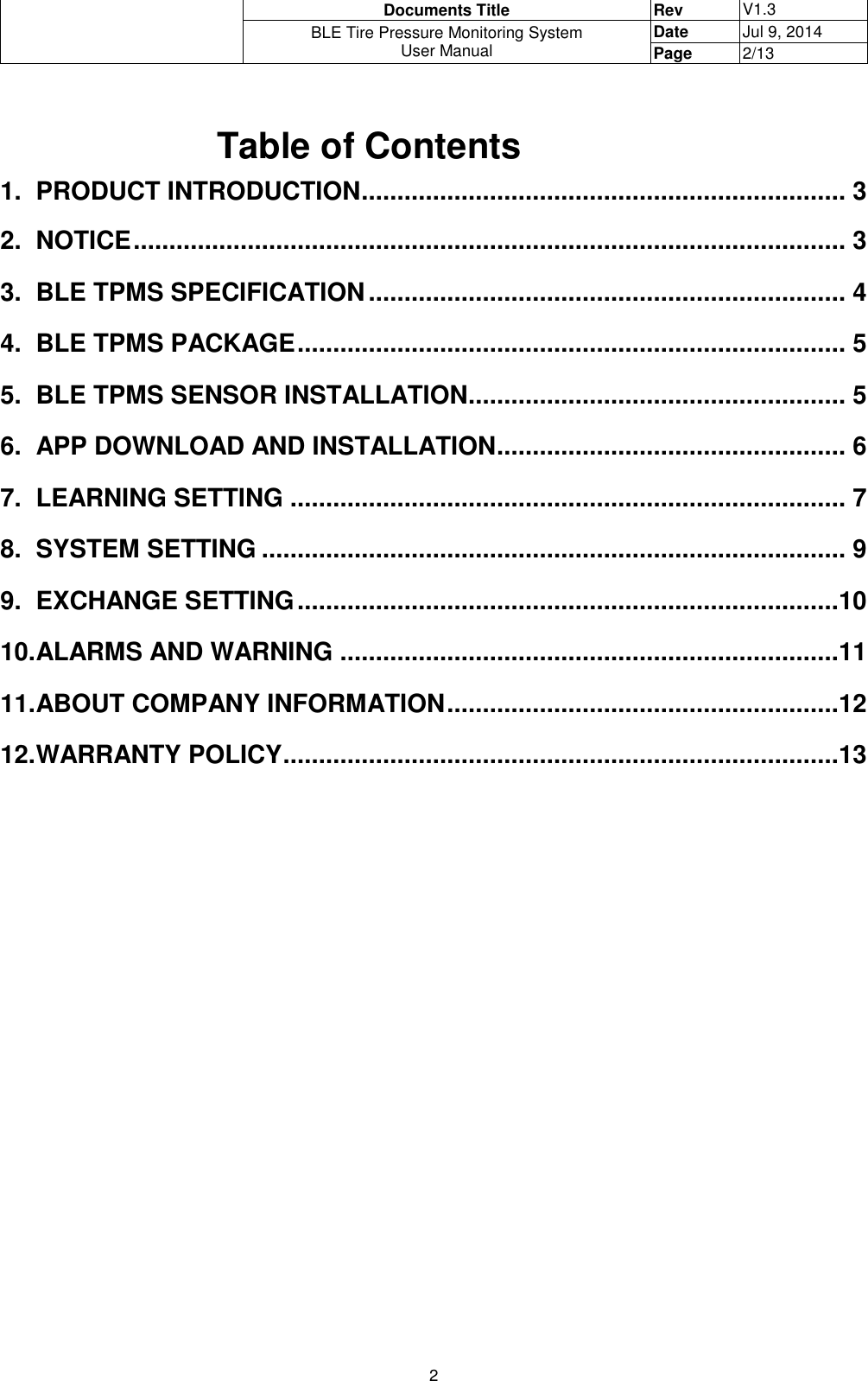  Documents Title Rev V1.3 BLE Tire Pressure Monitoring System User Manual Date Jul 9, 2014 Page 2/13  2  Table of Contents 1.  PRODUCT INTRODUCTION .................................................................... 3 2.  NOTICE .................................................................................................... 3 3. BLE TPMS SPECIFICATION ................................................................... 4 4.  BLE TPMS PACKAGE ............................................................................. 5 5.  BLE TPMS SENSOR INSTALLATION ..................................................... 5 6.  APP DOWNLOAD AND INSTALLATION ................................................. 6 7.  LEARNING SETTING .............................................................................. 7 8.  SYSTEM SETTING .................................................................................. 9 9.  EXCHANGE SETTING ............................................................................10 10. ALARMS AND WARNING ......................................................................11 11. ABOUT COMPANY INFORMATION .......................................................12 12. WARRANTY POLICY ..............................................................................13                            