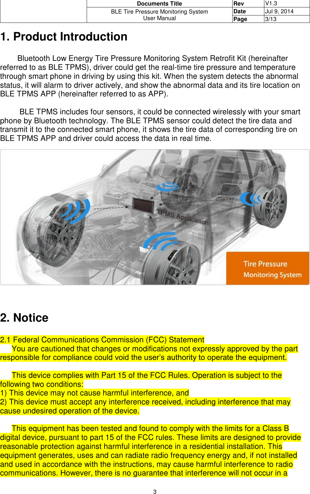  Documents Title Rev V1.3 BLE Tire Pressure Monitoring System User Manual Date Jul 9, 2014 Page 3/13  3 1. Product Introduction          Bluetooth Low Energy Tire Pressure Monitoring System Retrofit Kit (hereinafter referred to as BLE TPMS), driver could get the real-time tire pressure and temperature through smart phone in driving by using this kit. When the system detects the abnormal status, it will alarm to driver actively, and show the abnormal data and its tire location on BLE TPMS APP (hereinafter referred to as APP).           BLE TPMS includes four sensors, it could be connected wirelessly with your smart phone by Bluetooth technology. The BLE TPMS sensor could detect the tire data and transmit it to the connected smart phone, it shows the tire data of corresponding tire on BLE TPMS APP and driver could access the data in real time.     2. Notice  2.1 Federal Communications Commission (FCC) Statement You are cautioned that changes or modifications not expressly approved by the part responsible for compliance could void the user’s authority to operate the equipment.  This device complies with Part 15 of the FCC Rules. Operation is subject to the following two conditions: 1) This device may not cause harmful interference, and 2) This device must accept any interference received, including interference that may cause undesired operation of the device.  This equipment has been tested and found to comply with the limits for a Class B digital device, pursuant to part 15 of the FCC rules. These limits are designed to provide reasonable protection against harmful interference in a residential installation. This equipment generates, uses and can radiate radio frequency energy and, if not installed and used in accordance with the instructions, may cause harmful interference to radio communications. However, there is no guarantee that interference will not occur in a 