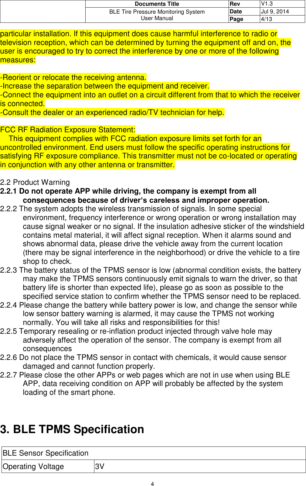  Documents Title Rev V1.3 BLE Tire Pressure Monitoring System User Manual Date Jul 9, 2014 Page 4/13  4 particular installation. If this equipment does cause harmful interference to radio or television reception, which can be determined by turning the equipment off and on, the user is encouraged to try to correct the interference by one or more of the following measures:  -Reorient or relocate the receiving antenna. -Increase the separation between the equipment and receiver. -Connect the equipment into an outlet on a circuit different from that to which the receiver is connected. -Consult the dealer or an experienced radio/TV technician for help.  FCC RF Radiation Exposure Statement:     This equipment complies with FCC radiation exposure limits set forth for an uncontrolled environment. End users must follow the specific operating instructions for satisfying RF exposure compliance. This transmitter must not be co-located or operating in conjunction with any other antenna or transmitter.  2.2 Product Warning 2.2.1 Do not operate APP while driving, the company is exempt from all consequences because of driver’s careless and improper operation. 2.2.2 The system adopts the wireless transmission of signals. In some special environment, frequency interference or wrong operation or wrong installation may cause signal weaker or no signal. If the insulation adhesive sticker of the windshield contains metal material, it will affect signal reception. When it alarms sound and shows abnormal data, please drive the vehicle away from the current location (there may be signal interference in the neighborhood) or drive the vehicle to a tire shop to check. 2.2.3 The battery status of the TPMS sensor is low (abnormal condition exists, the battery may make the TPMS sensors continuously emit signals to warn the driver, so that battery life is shorter than expected life), please go as soon as possible to the specified service station to confirm whether the TPMS sensor need to be replaced. 2.2.4 Please change the battery while battery power is low, and change the sensor while low sensor battery warning is alarmed, it may cause the TPMS not working normally. You will take all risks and responsibilities for this! 2.2.5 Temporary resealing or re-inflation product injected through valve hole may adversely affect the operation of the sensor. The company is exempt from all consequences  2.2.6 Do not place the TPMS sensor in contact with chemicals, it would cause sensor damaged and cannot function properly.  2.2.7 Please close the other APPs or web pages which are not in use when using BLE APP, data receiving condition on APP will probably be affected by the system loading of the smart phone.   3. BLE TPMS Specification  BLE Sensor Specification Operating Voltage 3V 