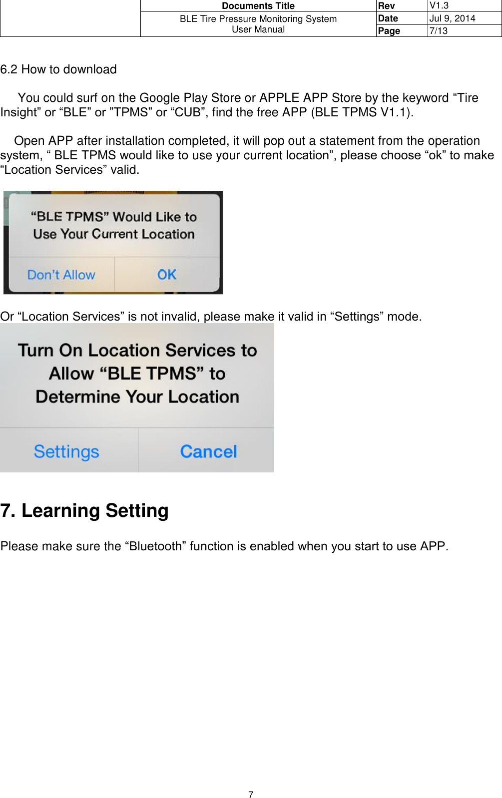  Documents Title Rev V1.3 BLE Tire Pressure Monitoring System User Manual Date Jul 9, 2014 Page 7/13  7  6.2 How to download       You could surf on the Google Play Store or APPLE APP Store by the keyword “Tire Insight” or “BLE” or ”TPMS” or “CUB”, find the free APP (BLE TPMS V1.1).      Open APP after installation completed, it will pop out a statement from the operation system, “ BLE TPMS would like to use your current location”, please choose “ok” to make “Location Services” valid.       Or “Location Services” is not invalid, please make it valid in “Settings” mode.   7. Learning Setting  Please make sure the “Bluetooth” function is enabled when you start to use APP.      