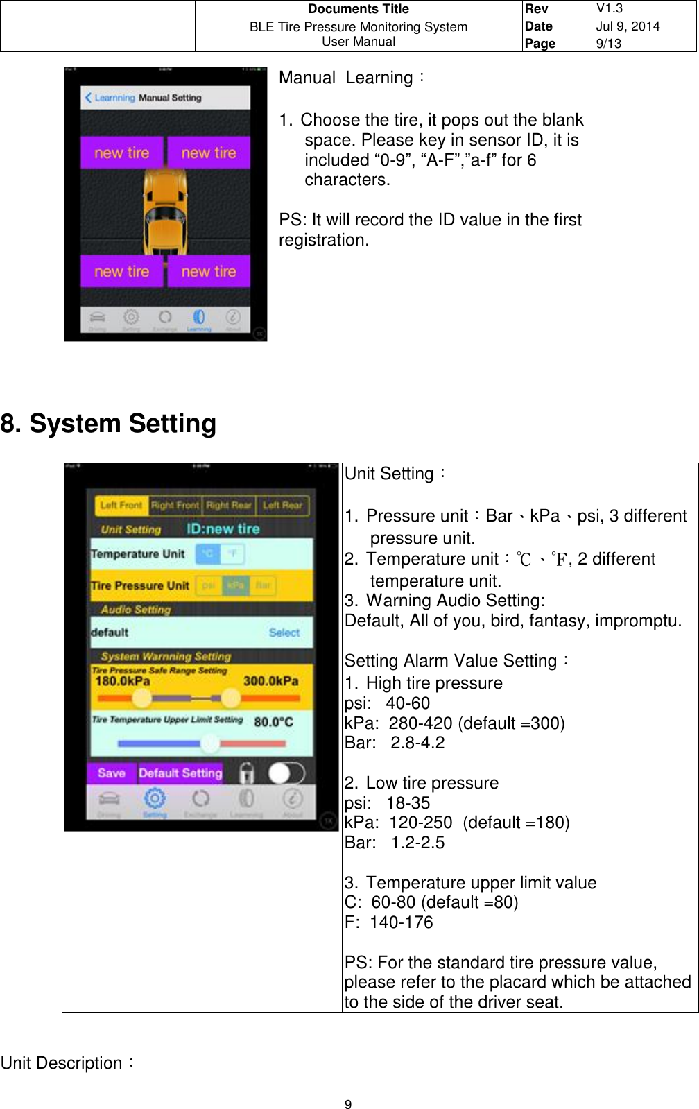  Documents Title Rev V1.3 BLE Tire Pressure Monitoring System User Manual Date Jul 9, 2014 Page 9/13  9  Manual  Learning：  1. Choose the tire, it pops out the blank space. Please key in sensor ID, it is included “0-9”, “A-F”,”a-f” for 6 characters.  PS: It will record the ID value in the first registration.       8. System Setting    Unit Setting：  1. Pressure unit：Bar、kPa、psi, 3 different pressure unit. 2. Temperature unit：℃、℉, 2 different temperature unit. 3. Warning Audio Setting: Default, All of you, bird, fantasy, impromptu.  Setting Alarm Value Setting： 1. High tire pressure psi:   40-60   kPa:  280-420 (default =300)   Bar:   2.8-4.2     2. Low tire pressure psi:   18-35   kPa:  120-250  (default =180) Bar:   1.2-2.5    3. Temperature upper limit value C:  60-80 (default =80) F:  140-176  PS: For the standard tire pressure value, please refer to the placard which be attached to the side of the driver seat.   Unit Description： 