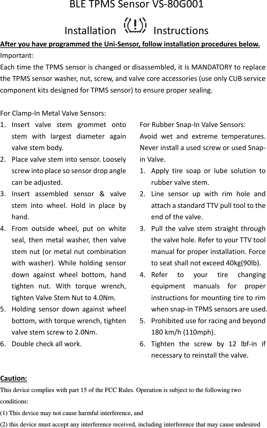 BLE TPMS Sensor VS-80G001 Installation    Instructions After you have programmed the Uni-Sensor, follow installation procedures below. Important:   Each time the TPMS sensor is changed or disassembled, it is MANDATORY to replace the TPMS sensor washer, nut, screw, and valve core accessories (use only CUB service component kits designed for TPMS sensor) to ensure proper sealing.  For Clamp-In Metal Valve Sensors: 1. Insert  valve  stem  grommet  onto stem  with  largest  diameter  again valve stem body. 2. Place valve stem into sensor. Loosely screw into place so sensor drop angle can be adjusted. 3. Insert  assembled  sensor  &amp;  valve stem  into  wheel.  Hold  in  place  by hand. 4. From  outside  wheel,  put  on  white seal,  then  metal  washer,  then  valve stem nut (or metal nut combination with  washer).  While  holding  sensor down  against  wheel  bottom,  hand tighten  nut.  With  torque  wrench, tighten Valve Stem Nut to 4.0Nm. 5. Holding  sensor  down  against  wheel bottom, with torque wrench, tighten valve stem screw to 2.0Nm. 6. Double check all work.    For Rubber Snap-In Valve Sensors:   Avoid  wet  and  extreme  temperatures. Never install a used screw or used Snap-in Valve. 1. Apply  tire  soap  or  lube  solution  to rubber valve stem. 2. Line  sensor  up  with  rim  hole  and attach a standard TTV pull tool to the end of the valve. 3. Pull  the valve stem straight through the valve hole. Refer to your TTV tool manual for proper installation. Force to seat shall not exceed 40kg(90lb). 4. Refer  to  your  tire  changing equipment  manuals  for  proper instructions for mounting tire to rim when snap-in TPMS sensors are used. 5. Prohibited use for racing and beyond 180 km/h (110mph). 6. Tighten  the  screw  by  12  lbf-in  if necessary to reinstall the valve. Caution: This device complies with part 15 of the FCC Rules. Operation is subject to the following two conditions:   (1) This device may not cause harmful interference, and (2) this device must accept any interference received, including interference that may cause undesired 