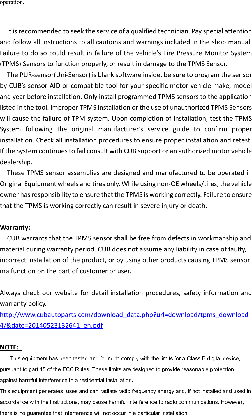 operation.  It is recommended to seek the service of a qualified technician. Pay special attention and follow all instructions to all cautions and warnings included in the shop manual. Failure to do so could result in failure of the vehicle’s Tire Pressure Monitor System (TPMS) Sensors to function properly, or result in damage to the TPMS Sensor. The PUR-sensor(Uni-Sensor) is blank software inside, be sure to program the sensor by CUB’s sensor-AID or compatible tool for your specific motor vehicle make, model and year before installation. Only install programmed TPMS sensors to the application listed in the tool. Improper TPMS installation or the use of unauthorized TPMS Sensors will cause the failure of TPM system. Upon completion of installation, test the TPMS System  following  the  original  manufacturer’s  service  guide  to  confirm  proper installation. Check all installation procedures to ensure proper installation and retest. If the System continues to fail consult with CUB support or an authorized motor vehicle dealership.     These TPMS sensor assemblies are designed and manufactured to be operated in Original Equipment wheels and tires only. While using non-OE wheels/tires, the vehicle owner has responsibility to ensure that the TPMS is working correctly. Failure to ensure that the TPMS is working correctly can result in severe injury or death.  Warranty:     CUB warrants that the TPMS sensor shall be free from defects in workmanship and material during warranty period. CUB does not assume any liability in case of faulty, incorrect installation of the product, or by using other products causing TPMS sensor malfunction on the part of customer or user.  Always check  our  website  for detail installation procedures, safety  information and warranty policy.   http://www.cubautoparts.com/download_data.php?url=download/tpms_download4/&amp;date=20140523132641_en.pdf NOTE:   