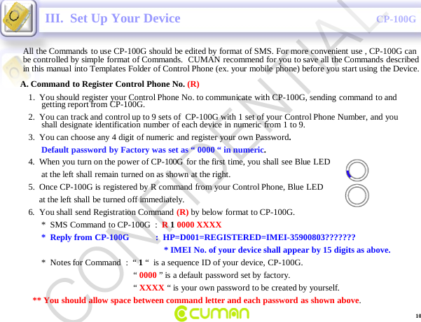 CONFIDENTIALCP-100GIII.  Set Up Your DeviceAll the Commands to use CP-100G should be edited by format of SMS. For more convenient use , CP-100G can be controlled by simple format of Commands.  CUMAN recommend for you to save all the Commands described in this manual into Templates Folder of Control Phone (ex. your mobile phone) before you start using the Device.A. Command to Register Control Phone No. (R)1.  You should register your Control Phone No. to communicate with CP-100G, sending command to and getting report from CP-100G.2.  You can track and control up to 9 sets of  CP-100G with 1 set of your Control Phone Number, and you shall designate identification number of each device in numeric from 1 to 9.3.  You can choose any 4 digit of numeric and register your own Password.                                         Default password by Factory was set as &ldquo; 0000 &ldquo; in numeric.4.  When you turn on the power of CP-100G  for the first time, you shall see Blue LED                                     at the left shall remain turned on as shown at the right.5.  Once CP-100G is registered by R command from your Control Phone, Blue LED                                   at the left shall be turned off immediately.6.  You shall send Registration Command  (R) by below format to CP-100G.*  SMS Command  to CP-100G  :  R 10000 XXXX*  Reply from CP-100G            :  HP=D001=REGISTERED=IMEI-35900803???????* IMEI No. of your device shall appear by 15 digits as above.*  Notes for Command  :  &ldquo; 1&ldquo;  is a sequence ID of your device, CP-100G.       &ldquo; 0000 &rdquo; is a default password set by factory.&ldquo; XXXX &ldquo; is your own password to be created by yourself.** You should allow space between command letter and each password as shown above. 10CONFIDENTIAL