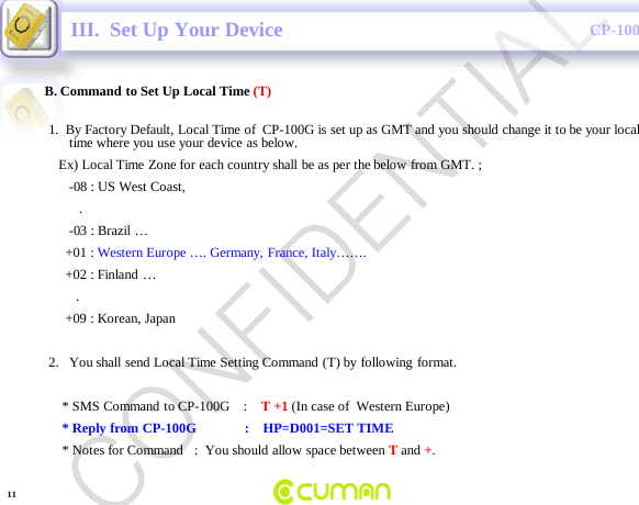 CONFIDENTIALCP-100GIII.  Set Up Your DeviceB. Command to Set Up Local Time (T)1.  By Factory Default, Local Time of  CP-100G is set up as GMT and you should change it to be your local time where you use your device as below.Ex) Local Time Zone for each country shall be as per the below from GMT. ;-08 : US West Coast, .-03 : Brazil &hellip;+01 : Western Europe &hellip;. Germany, France, Italy&hellip;&hellip;.+02 : Finland &hellip;.+09 : Korean, Japan2. You shall send Local Time Setting Command (T) by following format.* SMS Command  to CP-100G    :    T +1 (In case of  Western Europe)* Reply from CP-100G              :    HP=D001=SET TIME* Notes for Command   :  You should allow space between Tand +.11CONFIDENTIAL