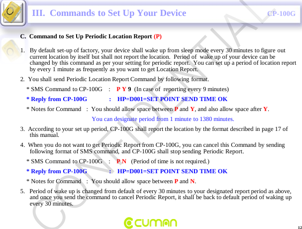 CONFIDENTIALCP-100G12C.  Command to Set Up Periodic Location Report (P)III.  Commands to Set Up Your Device1. By default set-up of factory, your device shall wake up from sleep mode every 30 minutes to figure out current location by itself but shall not report the location.  Period of  wake up of your device can be changed by this command as per your setting for periodic report.  You can set up a period of location report by every 1 minute as frequently as you want to get Location Report. 2.  You shall send Periodic Location Report Command by following format.* SMS Command  to CP-100G    :    P Y 9(In case of  reporting every 9 minutes)* Reply from CP-100G              :    HP=D001=SET POINT SEND TIME OK* Notes for Command   :  You should allow space between Pand Y, and also allow space after Y.You can designate period from 1 minute to 1380 minutes.3.  According to your set up period, CP-100G shall report the location by the format described in page 17 of this manual.4.  When you do not want to get Periodic Report from CP-100G, you can cancel this Command by sending following format of SMS command, and CP-100G shall stop sending Periodic Report.* SMS Command  to CP-100G    :    P N   (Period of time is not required.)* Reply from CP-100G              :    HP=D001=SET POINT SEND TIME OK* Notes for Command   :  You should allow space between Pand N.5.   Period of wake up is changed from default of every 30 minutes to your designated report period as above, and once you send the command to cancel Periodic Report, it shall be back to default period of waking up every 30 minutes. CONFIDENTIAL