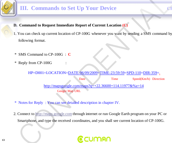 CONFIDENTIALCP-100GD.  Command to Request Immediate Report of Current Location (C)III.  Commands to Set Up Your Device*  Reply from CP-100G              :HP=D001=LOCATION=DATE-06/09/2009=TIME-23:59:59=SPD-110=DIR-359=.Date                                Time       Speed(Km/h)   Direction          http://mapsgoogle.com/maps?q=+22.36600+114.11977&amp;%z=14Google Map URL*  Notes for Reply  : You can see detailed description in chapter IV.1. You can check up current location of CP-100G whenever you want by sending a SMS command by following format.  *  SMS Command  to CP-100G  :  C2. Connect to http://maps.google.com through internet or run Google Earth program on your PC orSmartphone, and type the received coordinates, and you shall see current location of CP-100G. 13CONFIDENTIAL