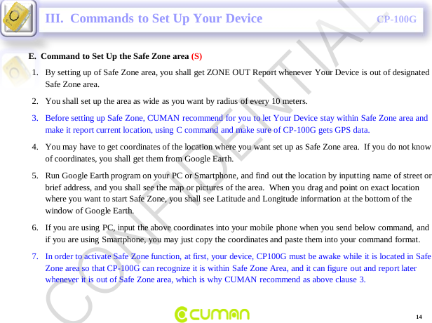 CONFIDENTIALCP-100GE.  Command to Set Up the Safe Zone area (S)III.  Commands to Set Up Your Device1. By setting up of Safe Zone area, you shall get ZONE OUT Report whenever Your Device is out of designated Safe Zone area.2. You shall set up the area as wide as you want by radius of every 10 meters. 3. Before setting up Safe Zone, CUMAN recommend for you to let Your Device stay within Safe Zone area and make it report current location, using C command and make sure of CP-100G gets GPS data.4. You may have to get coordinates of the location where you want set up as Safe Zone area.  If you do not know of coordinates, you shall get them from Google Earth.  5. Run Google Earth program on your PC or Smartphone, and find out the location by inputting name of street or brief address, and you shall see the map or pictures of the area.  When you drag and point on exact location where you want to start Safe Zone, you shall see Latitude and Longitude information at the bottom of the window of Google Earth. 6. If you are using PC, input the above coordinates into your mobile phone when you send below command, and if you are using Smartphone, you may just copy the coordinates and paste them into your command format.  7. In order to activate Safe Zone function, at first, your device, CP100G must be awake while it is located in Safe Zone area so that CP-100G can recognize it is within Safe Zone Area, and it can figure out and report later whenever it is out of Safe Zone area, which is why CUMAN recommend as above clause 3.14CONFIDENTIAL