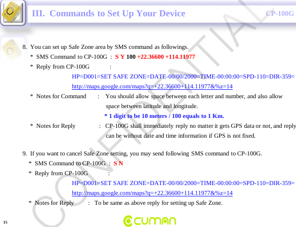 CONFIDENTIALCP-100GIII.  Commands to Set Up Your Device8.  You can set up Safe Zone area by SMS command as followings.*  SMS Command  to CP-100G  :  S Y 100 +22.36600 +114.11977*  Reply from CP-100G             :HP=D001=SET SAFE ZONE=DATE-00/00/2000=TIME-00:00:00=SPD-110=DIR-359= http://maps.google.com/maps?q=+22.36600+114.11977&amp;%z=14*  Notes for Command       :    You should allow space between each letter and number, and also allow space between latitude and longitude.* 1 digit to be 10 meters / 100 equals to 1 Km.*  Notes for Reply               :   CP-100G shall immediately reply no matter it gets GPS data or not, and replycan be without date and time information if GPS is not fixed.9.  If you want to cancel Safe Zone setting, you may send following SMS command to CP-100G.*  SMS Command  to CP-100G  :  S N*  Reply from CP-100G             :HP=D001=SET SAFE ZONE=DATE-00/00/2000=TIME-00:00:00=SPD-110=DIR-359= http://maps.google.com/maps?q=+22.36600+114.11977&amp;%z=14*  Notes for Reply         :   To be same as above reply for setting up Safe Zone.15CONFIDENTIAL