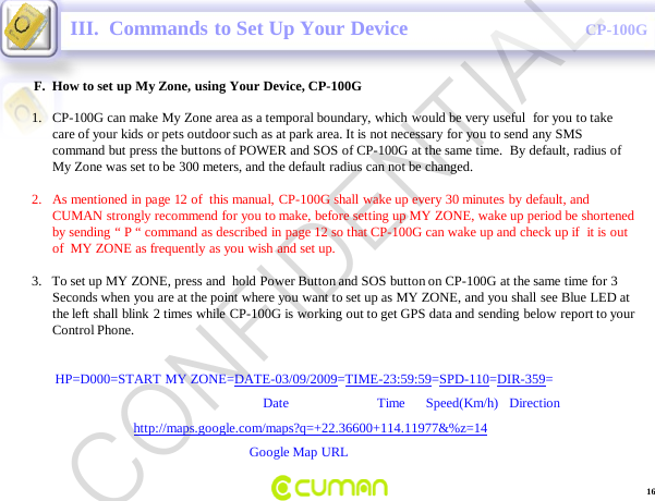 CONFIDENTIALCP-100GF.  How to set up My Zone, using Your Device, CP-100GIII.  Commands to Set Up Your Device1. CP-100G can make My Zone area as a temporal boundary, which would be very useful  for you to take care of your kids or pets outdoor such as at park area. It is not necessary for you to send any SMS command but press the buttons of POWER and SOS of CP-100G at the same time.  By default, radius of My Zone was set to be 300 meters, and the default radius can not be changed.2. As mentioned in page 12 of  this manual, CP-100G shall wake up every 30 minutes by default, and CUMAN strongly recommend for you to make, before setting up MY ZONE, wake up period be shortened by sending &ldquo; P &ldquo; command as described in page 12 so that CP-100G can wake up and check up if  it is out of  MY ZONE as frequently as you wish and set up.3.   To set up MY ZONE, press and  hold Power Button and SOS button on CP-100G at the same time for 3 Seconds when you are at the point where you want to set up as MY ZONE, and you shall see Blue LED at the left shall blink 2 times while CP-100G is working out to get GPS data and sending below report to your Control Phone. HP=D000=START MY ZONE=DATE-03/09/2009=TIME-23:59:59=SPD-110=DIR-359=Date                          Time      Speed(Km/h)   Direction         http://maps.google.com/maps?q=+22.36600+114.11977&amp;%z=14Google Map URL16CONFIDENTIAL