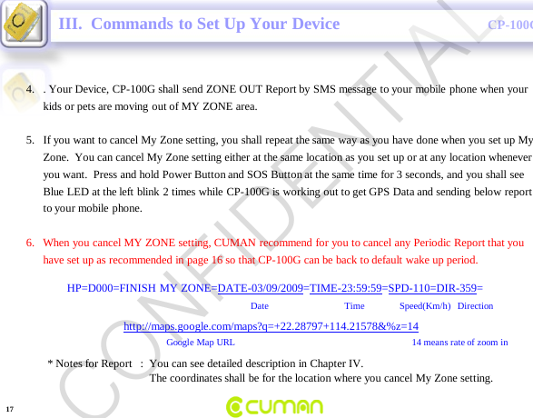 CONFIDENTIALCP-100GIII.  Commands to Set Up Your Device4. . Your Device, CP-100G shall send ZONE OUT Report by SMS message to your mobile phone when your kids or pets are moving out of MY ZONE area.5. If you want to cancel My Zone setting, you shall repeat the same way as you have done when you set up My Zone.  You can cancel My Zone setting either at the same location as you set up or at any location whenever you want.  Press and hold Power Button and SOS Button at the same time for 3 seconds, and you shall see Blue LED at the left blink 2 times while CP-100G is working out to get GPS Data and sending below report to your mobile  phone.6.   When you cancel MY ZONE setting, CUMAN recommend for you to cancel any Periodic Report that you have set up as recommended in page 16 so that CP-100G can be back to default wake up period.HP=D000=FINISH MY ZONE=DATE-03/09/2009=TIME-23:59:59=SPD-110=DIR-359=Date                                Time   Speed(Km/h)   Directionhttp://maps.google.com/maps?q=+22.28797+114.21578&amp;%z=14Google Map URL 14 means rate of zoom in * Notes for Report   :  You can see detailed description in Chapter IV.The coordinates shall be for the location where you cancel My Zone setting.17CONFIDENTIAL