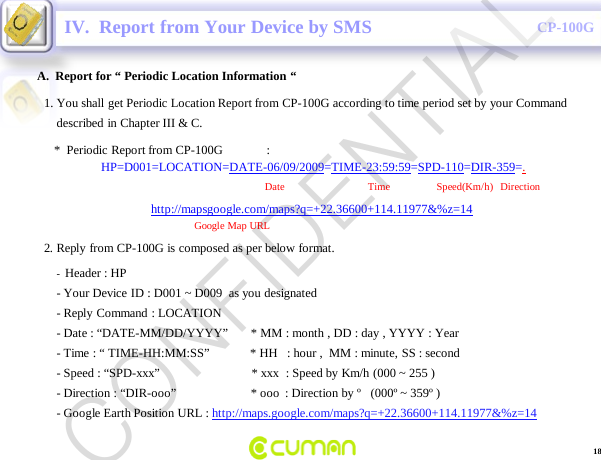 CONFIDENTIALCP-100GA.  Report for &ldquo; Periodic Location Information &ldquo;IV.  Report from Your Device by SMS-Header : HP                                                                    -Your Device ID : D001 ~ D009  as you designated -Reply Command : LOCATION-Date : &ldquo;DATE-MM/DD/YYYY&rdquo;       * MM : month , DD : day , YYYY : Year -Time : &ldquo; TIME-HH:MM:SS&rdquo;             * HH   : hour ,  MM : minute, SS : second-Speed : &ldquo;SPD-xxx&rdquo;                             * xxx  : Speed by Km/h (000 ~ 255 )-Direction : &ldquo;DIR-ooo&rdquo;                        * ooo : Direction by &ordm;   (000&ordm; ~ 359&ordm; )-Google Earth Position URL : http://maps.google.com/maps?q=+22.36600+114.11977&amp;%z=141. You shall get Periodic Location Report from CP-100G according to time period set by your Command described in Chapter III &amp; C.*  Periodic Report from CP-100G              :HP=D001=LOCATION=DATE-06/09/2009=TIME-23:59:59=SPD-110=DIR-359=.Date                                Time       Speed(Km/h)   Direction          http://mapsgoogle.com/maps?q=+22.36600+114.11977&amp;%z=14Google Map URL2. Reply from CP-100G is composed as per below format.18CONFIDENTIAL