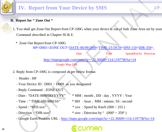CONFIDENTIALCP-100GB.  Report for &ldquo; Zone Out &ldquo;IV.  Report from Your Device by SMS-Header : HP                                                                    -Your Device ID : D001 ~ D009  as you designated  -Reply Command : ZONE OUT-Date : &ldquo;DATE-MM/DD/YYYY&rdquo;       * MM : month , DD : day , YYYY : Year -Time : &ldquo; TIME-HH:MM:SS&rdquo;             * HH   : hour ,  MM : minute, SS : second-Speed : &ldquo;SPD-xxx&rdquo;                             * xxx  : Speed by Km/h (000 ~ 255 )-Direction : &ldquo;DIR-ooo&rdquo;                        * ooo : Direction by &ordm;   (000&ordm; ~ 359&ordm; )-Google Earth Position URL : http://maps.google.com/maps?q=+22.36600+114.11977&amp;%z=141. You shall get Zone Out Report from CP-100G when your device is out of Safe Zone Area set by yourCommand described in Chapter III &amp; E.*  Zone Out Report from CP-100G              :HP=D001=ZONE OUT=DATE-06/09/2009=TIME-23:59:59=SPD-110=DIR-359=.Date                                Time       Speed(Km/h)   Direction          http://mapsgoogle.com/maps?q=+22.36600+114.11977&amp;%z=14Google Map URL2. Reply from CP-100G is composed as per below format.19CONFIDENTIAL