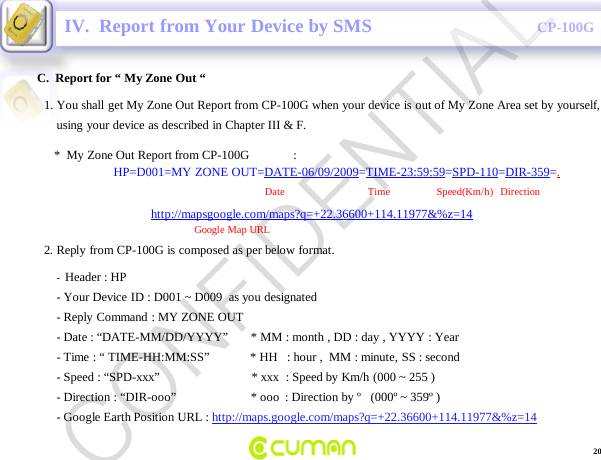CONFIDENTIALCP-100GC.  Report for &ldquo; My Zone Out &ldquo;IV.  Report from Your Device by SMS-Header : HP                                                                    -Your Device ID : D001 ~ D009  as you designated  -Reply Command : MY ZONE OUT-Date : &ldquo;DATE-MM/DD/YYYY&rdquo;       * MM : month , DD : day , YYYY : Year -Time : &ldquo; TIME-HH:MM:SS&rdquo;             * HH   : hour ,  MM : minute, SS : second-Speed : &ldquo;SPD-xxx&rdquo;                             * xxx  : Speed by Km/h (000 ~ 255 )-Direction : &ldquo;DIR-ooo&rdquo;                        * ooo : Direction by &ordm;   (000&ordm; ~ 359&ordm; )-Google Earth Position URL : http://maps.google.com/maps?q=+22.36600+114.11977&amp;%z=141. You shall get My Zone Out Report from CP-100G when your device is out of My Zone Area set by yourself,using your device as described in Chapter III &amp; F.*  My Zone Out Report from CP-100G              :HP=D001=MY ZONE OUT=DATE-06/09/2009=TIME-23:59:59=SPD-110=DIR-359=.Date                                Time       Speed(Km/h)   Direction          http://mapsgoogle.com/maps?q=+22.36600+114.11977&amp;%z=14Google Map URL2. Reply from CP-100G is composed as per below format.20CONFIDENTIAL