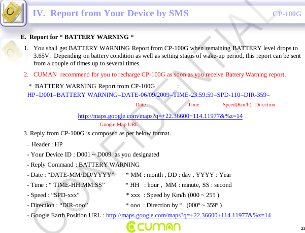 CONFIDENTIALCP-100GE.  Report for &ldquo; BATTERY WARNING &ldquo;IV.  Report from Your Device by SMS-Header : HP                                                                    -Your Device ID : D001 ~ D009  as you designated  -Reply Command : BATTERY WARNING-Date : &ldquo;DATE-MM/DD/YYYY&rdquo;       * MM : month , DD : day , YYYY : Year -Time : &ldquo; TIME-HH:MM:SS&rdquo;             * HH   : hour ,  MM : minute, SS : second-Speed : &ldquo;SPD-xxx&rdquo;                             * xxx  : Speed by Km/h (000 ~ 255 )-Direction : &ldquo;DIR-ooo&rdquo;                        * ooo : Direction by &ordm;   (000&ordm; ~ 359&ordm; )-Google Earth Position URL : http://maps.google.com/maps?q=+22.36600+114.11977&amp;%z=141. You shall get BATTERY WARNING Report from CP-100G when remaining BATTERY level drops to 3.65V.  Depending on battery condition as well as setting status of wake-up period, this report can be sent from a couple of times up to several times.2. CUMAN  recommend for you to recharge CP-100G as soon as you receive Battery Warning report.*  BATTERY WARNING Report from CP-100G              :HP=D001=BATTERY WARNING=DATE-06/09/2009=TIME-23:59:59=SPD-110=DIR-359=Date                                Time       Speed(Km/h)   Direction          http://maps.google.com/maps?q=+22.36600+114.11977&amp;%z=14Google Map URL3. Reply from CP-100G is composed as per below format.22CONFIDENTIAL
