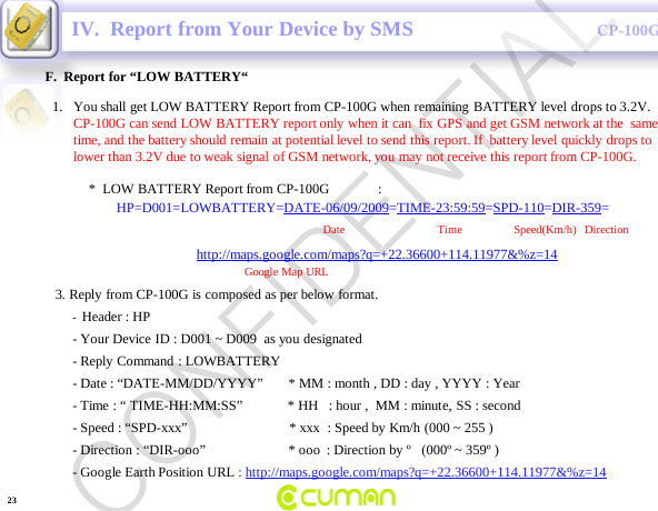CONFIDENTIALCP-100GF.  Report for &ldquo;LOW BATTERY&ldquo;IV.  Report from Your Device by SMS-Header : HP                                                                    -Your Device ID : D001 ~ D009  as you designated  -Reply Command : LOWBATTERY-Date : &ldquo;DATE-MM/DD/YYYY&rdquo;       * MM : month , DD : day , YYYY : Year -Time : &ldquo; TIME-HH:MM:SS&rdquo;             * HH   : hour ,  MM : minute, SS : second-Speed : &ldquo;SPD-xxx&rdquo;                             * xxx  : Speed by Km/h (000 ~ 255 )-Direction : &ldquo;DIR-ooo&rdquo;                        * ooo : Direction by &ordm;   (000&ordm; ~ 359&ordm; )-Google Earth Position URL : http://maps.google.com/maps?q=+22.36600+114.11977&amp;%z=141. You shall get LOW BATTERY Report from CP-100G when remaining BATTERY level drops to 3.2V.                                       CP-100G can send LOW BATTERY report only when it can  fix GPS and get GSM network at the  same time, and the battery should remain at potential level to send this report. If  battery level quickly drops to lower than 3.2V due to weak signal of GSM network, you may not receive this report from CP-100G.*  LOW BATTERY Report from CP-100G              :HP=D001=LOWBATTERY=DATE-06/09/2009=TIME-23:59:59=SPD-110=DIR-359=Date                                Time       Speed(Km/h)   Direction          http://maps.google.com/maps?q=+22.36600+114.11977&amp;%z=14Google Map URL3. Reply from CP-100G is composed as per below format.23CONFIDENTIAL