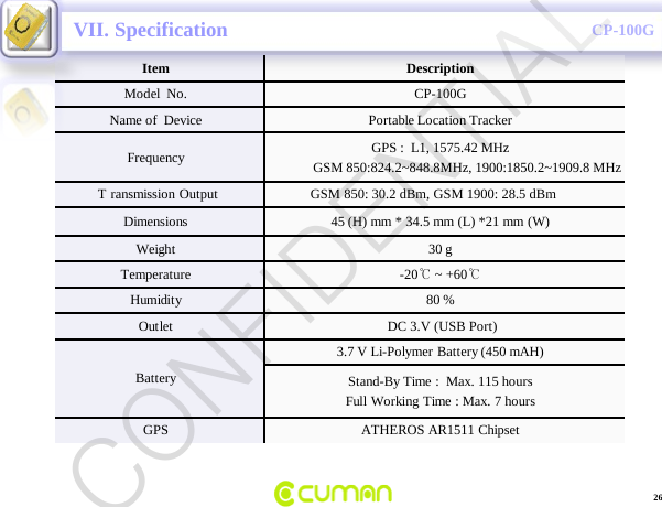 CONFIDENTIALCP-100GVII. SpecificationItem DescriptionModel  No. CP-100GName of  Device Portable Location TrackerFrequency GPS :  L1, 1575.42 MHzGSM 850:824.2~848.8MHz, 1900:1850.2~1909.8 MHzT ransmission Output                     GSM 850: 30.2 dBm, GSM 1900: 28.5 dBmDimensions  45 (H) mm * 34.5 mm (L) *21 mm (W)Weight 30 gTemperature -20℃~ +60℃Humidity 80 %Outlet DC 3.V (USB Port)Battery3.7 V Li-Polymer Battery (450 mAH)Stand-By Time :  Max. 115 hoursFull Working Time : Max. 7 hoursGPS ATHEROS AR1511 Chipset26CONFIDENTIAL