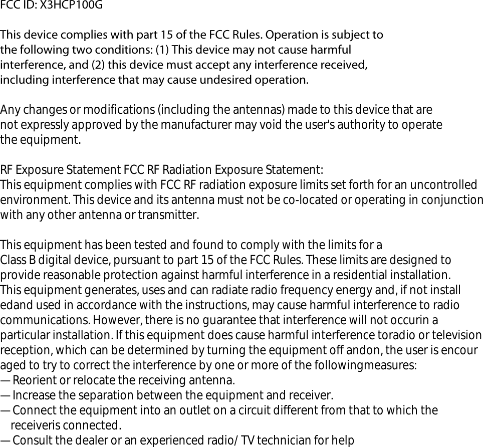 FCC ID: X3HCP100G   This device complies with part 15 of the FCC Rules. Operation is subject to the following two conditions: (1) This device may not cause harmful interference, and (2) this device must accept any interference received, including interference that may cause undesired operation. Any changes or modifications (including the antennas) made to this device that are not expressly approved by the manufacturer may void the user's authority to operate the equipment.  RF Exposure Statement FCC RF Radiation Exposure Statement: This equipment complies with FCC RF radiation exposure limits set forth for an uncontrolled environment. This device and its antenna must not be co-located or operating in conjunction with any other antenna or transmitter. This equipment has been tested and found to comply with the limits for a Class B digital device, pursuant to part 15 of the FCC Rules. These limits are designed to provide reasonable protection against harmful interference in a residential installation.This equipment generates, uses and can radiate radio frequency energy and, if not installedand used in accordance with the instructions, may cause harmful interference to radio communications. However, there is no guarantee that interference will not occurin a particular installation. If this equipment does cause harmful interference toradio or television reception, which can be determined by turning the equipment off andon, the user is encouraged to try to correct the interference by one or more of the followingmeasures:&mdash;Reorient or relocate the receiving antenna.&mdash;Increase the separation between the equipment and receiver.&mdash;Connect the equipment into an outlet on a circuit different from that to which the    receiveris connected.&mdash;Consult the dealer or an experienced radio/ TV technician for help    