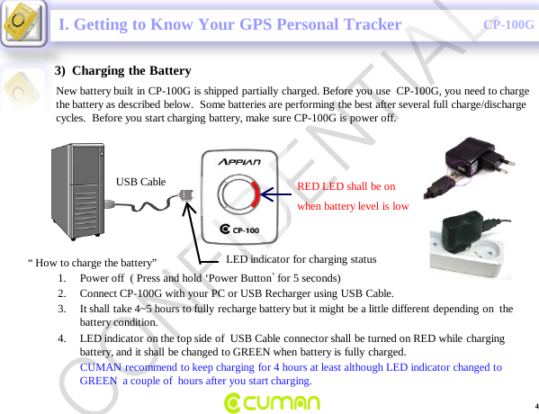 CONFIDENTIALCP-100G3)  Charging the BatteryNew battery built in CP-100G is shipped partially charged. Before you use  CP-100G, you need to charge the battery as described below.  Some batteries are performing the best after several full charge/discharge cycles.  Before you start charging battery, make sure CP-100G is power off.I. Getting to Know Your GPS Personal TrackerRED LED shall be onwhen battery level is lowUSB CableLED indicator for charging status &ldquo; How to charge the battery&rdquo;1. Power off  ( Press and hold &lsquo;Power Button&rsquo;for 5 seconds)2. Connect CP-100G with your PC or USB Recharger using USB Cable.3. It shall take 4~5 hours to fully recharge battery but it might be a little different depending on  the battery condition.  4. LED indicator on the top side of  USB Cable connector shall be turned on RED while charging battery, and it shall be changed to GREEN when battery is fully charged. CUMAN recommend to keep charging for 4 hours at least although LED indicator changed to GREEN  a couple of  hours after you start charging.  4CONFIDENTIAL