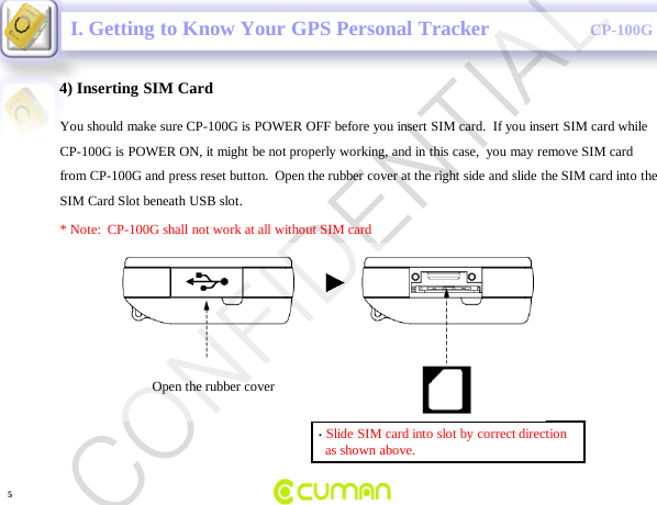 CONFIDENTIALCP-100G4) Inserting SIM CardYou should make sure CP-100G is POWER OFF before you insert SIM card.  If you insert SIM card whileCP-100G is POWER ON, it might be not properly working, and in this case,  you may remove SIM card from CP-100G and press reset button.  Open the rubber cover at the right side and slide the SIM card into the  SIM Card Slot beneath USB slot. * Note:  CP-100G shall not work at all without SIM card&bull;Slide SIM card into slot by correct directionas shown above.I. Getting to Know Your GPS Personal TrackerOpen the rubber cover 5CONFIDENTIAL