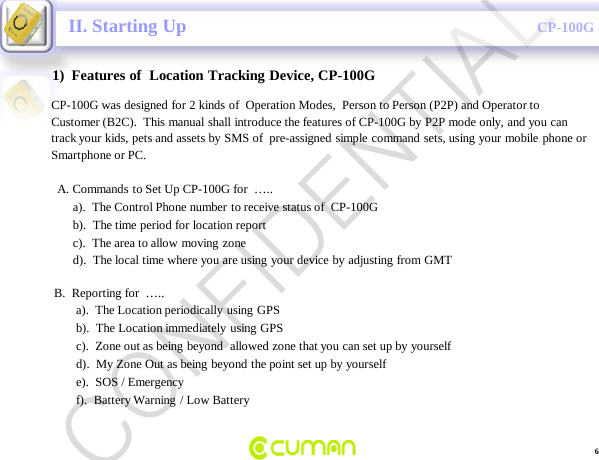 CONFIDENTIALCP-100GII. Starting Up1)  Features of  Location Tracking Device, CP-100GCP-100G was designed for 2 kinds of  Operation Modes,  Person to Person (P2P) and Operator to Customer (B2C).  This manual shall introduce the features of CP-100G by P2P mode only, and you can  track your kids, pets and assets by SMS of  pre-assigned simple command sets, using your mobile phone or  Smartphone or PC.A. Commands to Set Up CP-100G for  &hellip;..a).  The Control Phone number to receive status of  CP-100Gb).  The time period for location report   c).  The area to allow moving zone     d).  The local time where you are using your device by adjusting from GMTB.  Reporting for  &hellip;..a).  The Location periodically using GPS b).  The Location immediately using GPS c).  Zone out as being beyond  allowed zone that you can set up by yourselfd).  My Zone Out as being beyond the point set up by yourselfe).  SOS / Emergencyf).  Battery Warning / Low Battery6CONFIDENTIAL