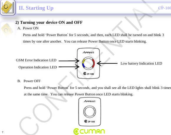 CONFIDENTIALCP-100GII. Starting Up2) Turning your device ON and OFFLow battery Indication LEDGSM Error Indication LEDOperation Indication LEDA.  Power ONPress and hold &lsquo;Power Button&rsquo;for 5 seconds, and then, each LED shall be turned on and blink 3times by one after another.  You can release Power Button once LED starts blinking.  B.   Power OFFPress and hold &lsquo;Power Button&rsquo;for 5 seconds, and you shall see all the LED lights shall blink 3 timesat the same time.  You can release Power Button once LED starts blinking.7CONFIDENTIAL