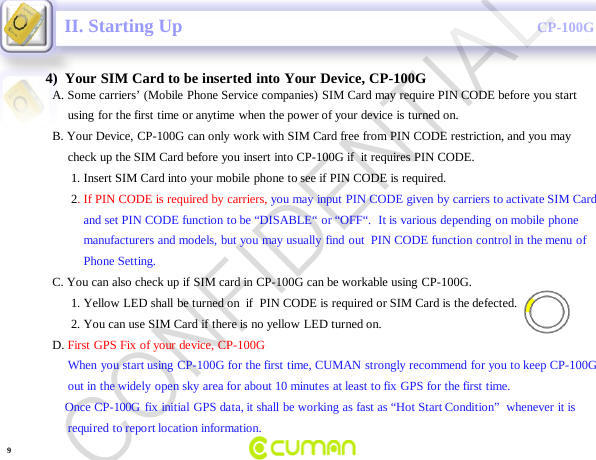 CONFIDENTIALCP-100GA. Some carriers&rsquo; (Mobile Phone Service companies) SIM Card may require PIN CODE before you startusing for the first time or anytime when the power of your device is turned on.B. Your Device, CP-100G can only work with SIM Card free from PIN CODE restriction, and you may   check up the SIM Card before you insert into CP-100G if  it requires PIN CODE.1. Insert SIM Card into your mobile phone to see if PIN CODE is required.2. If PIN CODE is required by carriers, you may input PIN CODE given by carriers to activate SIM Cardand set PIN CODE function to be &ldquo;DISABLE&ldquo; or &ldquo;OFF&ldquo;.  It is various depending on mobile phonemanufacturers and models, but you may usually find out  PIN CODE function control in the menu ofPhone Setting.C. You can also check up if SIM card in CP-100G can be workable using CP-100G.1. Yellow LED shall be turned on  if  PIN CODE is required or SIM Card is the defected.2. You can use SIM Card if there is no yellow LED turned on.                   D. First GPS Fix of your device, CP-100G When you start using CP-100G for the first time, CUMAN strongly recommend for you to keep CP-100Gout in the widely open sky area for about 10 minutes at least to fix GPS for the first time.Once CP-100G fix initial GPS data, it shall be working as fast as &ldquo;Hot Start Condition&rdquo;  whenever it is required  to report location information.   II. Starting Up4)  Your SIM Card to be inserted into Your Device, CP-100G9CONFIDENTIAL