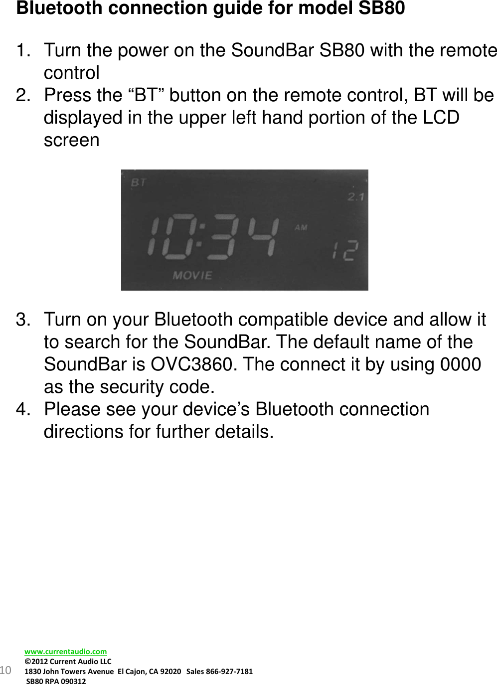 10Bluetooth connection guide for model SB801. Turn the power on the SoundBar SB80 with the remote control2. Press the “BT” button on the remote control, BT will be displayed in the upper left hand portion of the LCD screen3. Turn on your Bluetooth compatible device and allow it to search for the SoundBar. The default name of the SoundBar is OVC3860. The connect it by using 0000 as the security code.4. Please see your device’s Bluetooth connection directions for further details.www.currentaudio.com©2012CurrentAudioLLC1830JohnTowersAvenueElCajon,CA92020Sales866‐927‐7181SB80RPA090312