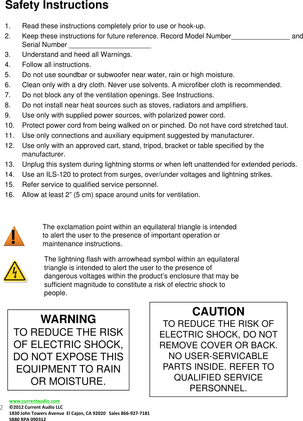 !Safety Instructions 1. Read these instructions completely prior to use or hook-up. 2. Keep these instructions for future reference. Record Model Number_______________ and Serial Number _____________________3. Understand and heed all Warnings.4. Follow all instructions.5. Do not use soundbar or subwoofer near water, rain or high moisture.6. Clean only with a dry cloth. Never use solvents. A microfiber cloth is recommended.7. Do not block any of the ventilation openings. See Instructions.8. Do not install near heat sources such as stoves, radiators and amplifiers.9. Use only with supplied power sources, with polarized power cord.10. Protect power cord from being walked on or pinched. Do not have cord stretched taut.11. Use only connections and auxiliary equipment suggested by manufacturer.12. Use only with an approved cart, stand, tripod, bracket or table specified by the manufacturer.13. Unplug this system during lightning storms or when left unattended for extended periods.14. Use an ILS-120 to protect from surges, over/under voltages and lightning strikes.15. Refer service to qualified service personnel.16. Allow at least 2” (5 cm) space around units for ventilation.The exclamation point within an equilateral triangle is intended to alert the user to the presence of important operation or maintenance instructions.The lightning flash with arrowhead symbol within an equilateral triangle is intended to alert the user to the presence of  dangerous voltages within the product’s enclosure that may be sufficient magnitude to constitute a risk of electric shock to people.WARNINGTO REDUCE THE RISK OF ELECTRIC SHOCK, DO NOT EXPOSE THIS EQUIPMENT TO RAIN OR MOISTURE.CAUTIONTO REDUCE THE RISK OF ELECTRIC SHOCK, DO NOT REMOVE COVER OR BACK. NO USER-SERVICABLE PARTS INSIDE. REFER TO QUALIFIED SERVICE PERSONNEL.2www.currentaudio.com©2012CurrentAudioLLC1830JohnTowersAvenueElCajon,CA92020Sales866‐927‐7181SB80RPA090312