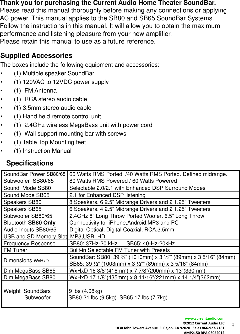 Thank you for purchasing the Current Audio Home Theater SoundBar.Please read this manual thoroughly before making any connections or applying AC power. This manual applies to the SB80 and SB65 SoundBar Systems. Follow the instructions in this manual. It will allow you to obtain the maximum performance and listening pleasure from your new amplifier.Please retain this manual to use as a future reference.Supplied Accessories The boxes include the following equipment and accessories:• (1) Multiple speaker SoundBar• (1) 120VAC to 12VDC power supply• (1)  FM Antenna• (1)  RCA stereo audio cable• (1) 3.5mm stereo audio cable• (1) Hand held remote control unit• (1)  2.4GHz wireless MegaBass unit with power cord• (1)  Wall support mounting bar with screws• (1) Table Top Mounting feet• (1) Instruction Manual3SpecificationsSoundBar Power SB80/65Subwoofer  SB80/65            60 Watts RMS Ported  /40 Watts RMS Ported. Defined midrange.80 Watts RMS Powered / 60 Watts Powered                                                   Sound  Mode SB80                                     Selectable 2.0/2.1 with Enhanced DSP Surround ModesSound Mode SB65 2.1 for Enhanced DSP listeningSpeakers SB80 8 Speakers. 6 2.5” Midrange Drivers and 2 1.25” TweetersSpeakers SB65 6 Speakers. 4 2.5” Midrange Drivers and 2 1.25” TweetersSubwoofer SB80/65 2.4GHz 8” Long Throw Ported Woofer. 6.5” Long Throw.Bluetooth SB80 Only Connectivity for iPhone,Android,MP3 and PCAudio Inputs SB80/65 Digital Optical, Digital Coaxial, RCA,3.5mmUSB and SD Memory Slot  MP3,USB, HDFrequency Response  SB80: 37Hz-20 kHz SB65: 40-Hz-20kHzFM Tuner Built-in Selectable FM Tuner with PresetsDimensions WxHxD SoundBar: SB80: 39 ¾” (1010mm) x 3 ½”” (89mm) x 3 5/16” (84mm) SB65: 39 ½” (1003mm) x 3 ½”” (89mm) x 3 5/16” (84mm)Dim MegaBass SB65 WxHxD 16 3/8”(416mm) x 7 7/8”(200mm) x 13”(330mm)Dim MegaBass SB80 WxHxD 17 1/8”(435mm) x 8 11/16”(221mm) x 14 1/4”(362mm)Weight  SoundBarsSubwoofer 9 lbs (4.08kg)SB80 21 lbs (9.5kg)  SB65 17 lbs (7.7kg)www.currentaudio.com©2012CurrentAudioLLC1830JohnTowersAvenueElCajon,CA92020Sales866‐927‐7181AMP2150RPA06052012