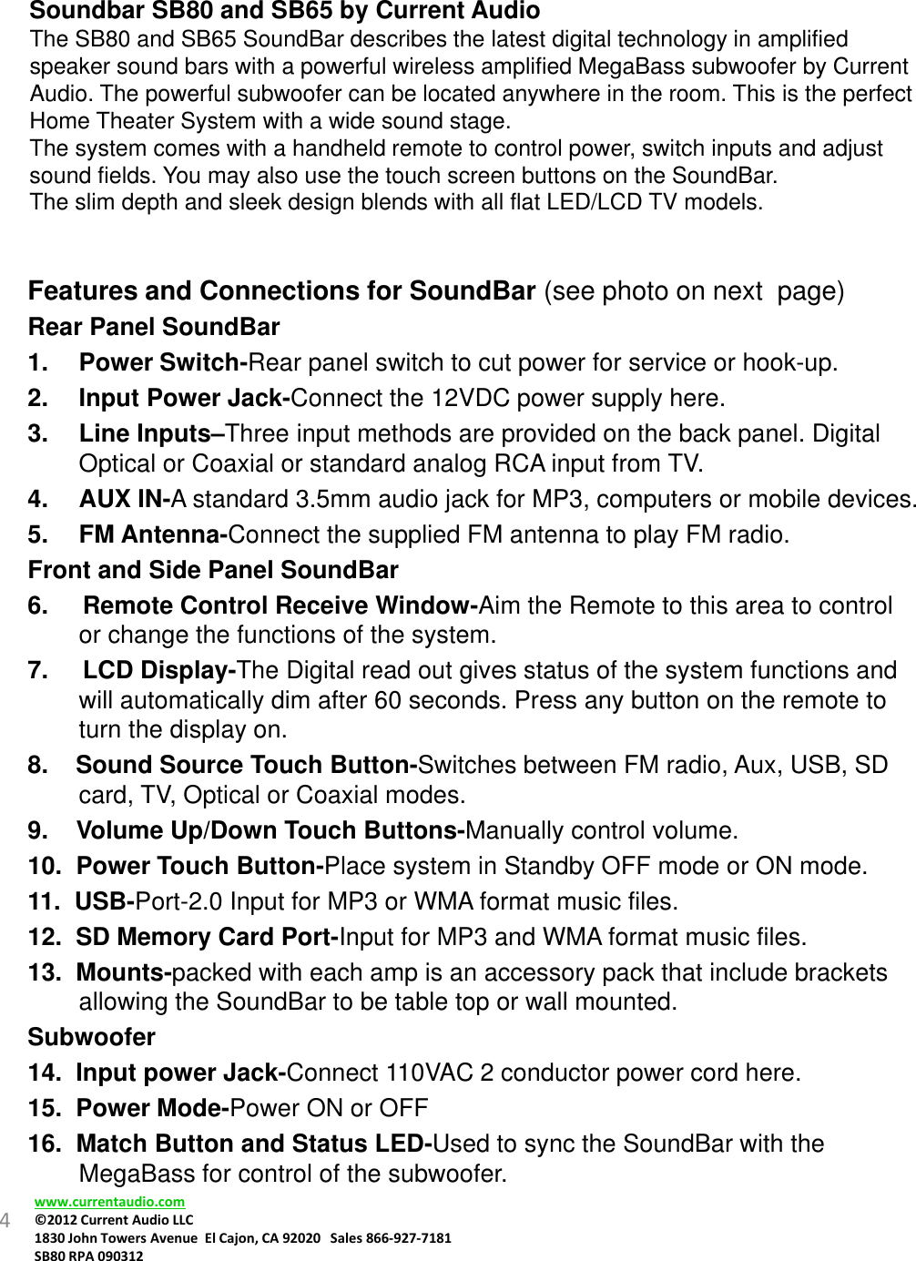 Soundbar SB80 and SB65 by Current AudioThe SB80 and SB65 SoundBar describes the latest digital technology in amplified speaker sound bars with a powerful wireless amplified MegaBass subwoofer by Current Audio. The powerful subwoofer can be located anywhere in the room. This is the perfect Home Theater System with a wide sound stage.The system comes with a handheld remote to control power, switch inputs and adjust sound fields. You may also use the touch screen buttons on the SoundBar.The slim depth and sleek design blends with all flat LED/LCD TV models. 4Features and Connections for SoundBar (see photo on next  page)Rear Panel SoundBar1. Power Switch-Rear panel switch to cut power for service or hook-up.2. Input Power Jack-Connect the 12VDC power supply here.3. Line Inputs–Three input methods are provided on the back panel. Digital Optical or Coaxial or standard analog RCA input from TV. 4. AUX IN-A standard 3.5mm audio jack for MP3, computers or mobile devices.5. FM Antenna-Connect the supplied FM antenna to play FM radio.Front and Side Panel SoundBar 6.     Remote Control Receive Window-Aim the Remote to this area to control or change the functions of the system.7.     LCD Display-The Digital read out gives status of the system functions and will automatically dim after 60 seconds. Press any button on the remote to turn the display on.8.    Sound Source Touch Button-Switches between FM radio, Aux, USB, SD card, TV, Optical or Coaxial modes.9.    Volume Up/Down Touch Buttons-Manually control volume.10.  Power Touch Button-Place system in Standby OFF mode or ON mode.11.  USB-Port-2.0 Input for MP3 or WMA format music files.12.  SD Memory Card Port-Input for MP3 and WMA format music files.13.  Mounts-packed with each amp is an accessory pack that include brackets allowing the SoundBar to be table top or wall mounted.Subwoofer14.  Input power Jack-Connect 110VAC 2 conductor power cord here.15.  Power Mode-Power ON or OFF16.  Match Button and Status LED-Used to sync the SoundBar with the MegaBass for control of the subwoofer.www.currentaudio.com©2012CurrentAudioLLC1830JohnTowersAvenueElCajon,CA92020Sales866‐927‐7181SB80RPA090312
