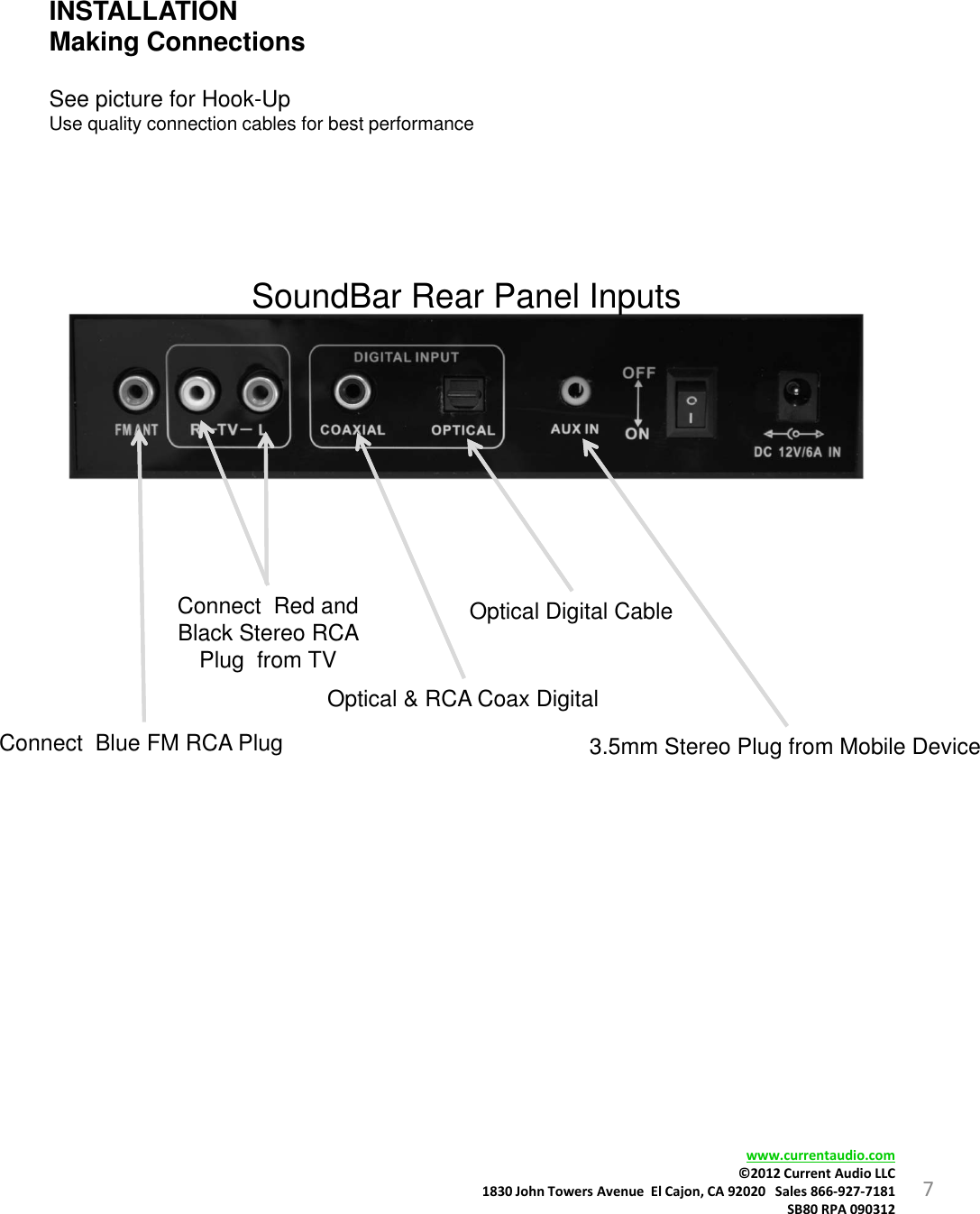 7INSTALLATIONMaking ConnectionsSee picture for Hook-UpUse quality connection cables for best performancewww.currentaudio.com©2012CurrentAudioLLC1830JohnTowersAvenueElCajon,CA92020Sales866‐927‐7181SB80RPA090312SoundBar Rear Panel InputsConnect  Blue FM RCA Plug Optical Digital CableConnect  Red and Black Stereo RCA Plug  from TVOptical &amp; RCA Coax Digital3.5mm Stereo Plug from Mobile Device