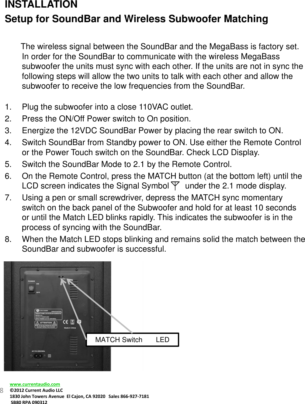 INSTALLATIONSetup for SoundBar and Wireless Subwoofer MatchingThe wireless signal between the SoundBar and the MegaBass is factory set. In order for the SoundBar to communicate with the wireless MegaBass subwoofer the units must sync with each other. If the units are not in sync the following steps will allow the two units to talk with each other and allow the subwoofer to receive the low frequencies from the SoundBar.1. Plug the subwoofer into a close 110VAC outlet.2. Press the ON/Off Power switch to On position.3. Energize the 12VDC SoundBar Power by placing the rear switch to ON.4. Switch SoundBar from Standby power to ON. Use either the Remote Control or the Power Touch switch on the SoundBar. Check LCD Display.5. Switch the SoundBar Mode to 2.1 by the Remote Control.6. On the Remote Control, press the MATCH button (at the bottom left) until the LCD screen indicates the Signal Symbol       under the 2.1 mode display.7. Using a pen or small screwdriver, depress the MATCH sync momentary switch on the back panel of the Subwoofer and hold for at least 10 seconds or until the Match LED blinks rapidly. This indicates the subwoofer is in the process of syncing with the SoundBar.8. When the Match LED stops blinking and remains solid the match between the SoundBar and subwoofer is successful.8www.currentaudio.com©2012CurrentAudioLLC1830JohnTowersAvenueElCajon,CA92020Sales866‐927‐7181SB80RPA090312MATCH Switch       LED 