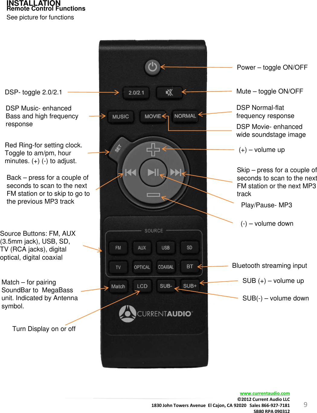 9INSTALLATIONRemote Control FunctionsSee picture for functionsPower – toggle ON/OFFDSP- toggle 2.0/2.1 Mute – toggle ON/OFFDSP Movie- enhanced wide soundstage imageDSP Normal-flat frequency responseDSP Music- enhanced Bass and high frequency responseRed Ring-for setting clock. Toggle to am/pm, hour minutes. (+) (-) to adjust.Skip – press for a couple of seconds to scan to the nextFM station or the next MP3 track(+) – volume up(-) – volume downPlay/Pause- MP3Back – press for a couple of seconds to scan to the nextFM station or to skip to go tothe previous MP3 trackSource Buttons: FM, AUX (3.5mm jack), USB, SD, TV (RCA jacks), digital optical, digital coaxialSUB (+) – volume upTurn Display on or offMatch – for pairing SoundBar to  MegaBass unit. Indicated by Antenna symbol. SUB(-) – volume downBluetooth streaming inputwww.currentaudio.com©2012CurrentAudioLLC1830JohnTowersAvenueElCajon,CA92020Sales866‐927‐7181SB80RPA090312